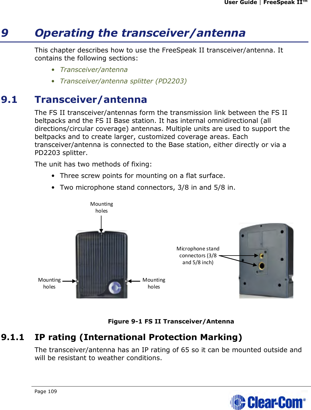 User Guide | FreeSpeak II™  Page 109   9 Operating the transceiver/antenna This chapter describes how to use the FreeSpeak II transceiver/antenna. It contains the following sections: • Transceiver/antenna • Transceiver/antenna splitter (PD2203) 9.1 Transceiver/antenna The FS II transceiver/antennas form the transmission link between the FS II beltpacks and the FS II Base station. It has internal omnidirectional (all directions/circular coverage) antennas. Multiple units are used to support the beltpacks and to create larger, customized coverage areas. Each transceiver/antenna is connected to the Base station, either directly or via a PD2203 splitter. The unit has two methods of fixing: • Three screw points for mounting on a flat surface. • Two microphone stand connectors, 3/8 in and 5/8 in.   Figure 9-1 FS II Transceiver/Antenna 9.1.1 IP rating (International Protection Marking) The transceiver/antenna has an IP rating of 65 so it can be mounted outside and will be resistant to weather conditions.  Mounting holesMounting holesMounting holesMicrophone stand connectors (3/8 and 5/8 inch)