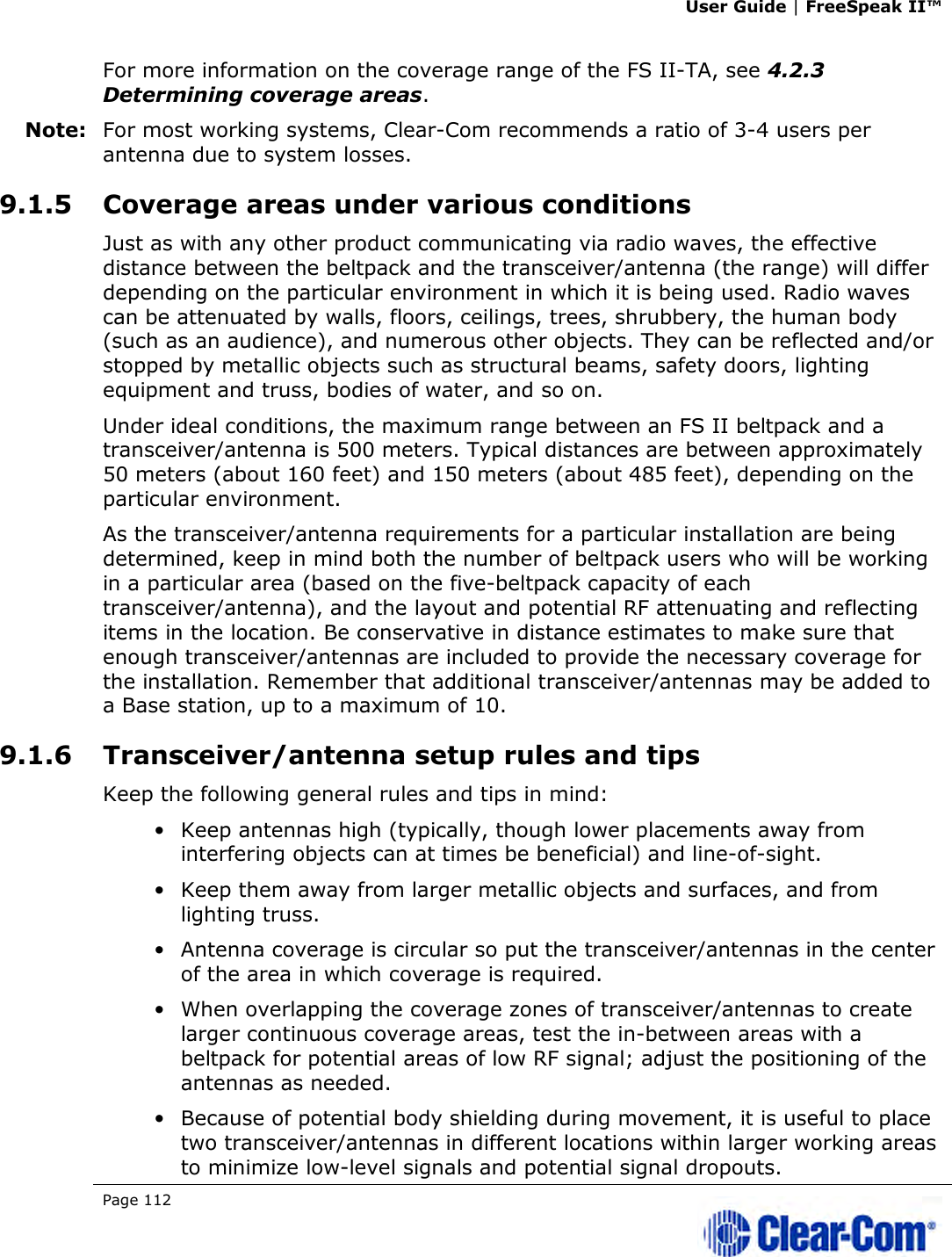 User Guide | FreeSpeak II™  Page 112   For more information on the coverage range of the FS II-TA, see 4.2.3 Determining coverage areas.  Note: For most working systems, Clear-Com recommends a ratio of 3-4 users per antenna due to system losses. 9.1.5 Coverage areas under various conditions Just as with any other product communicating via radio waves, the effective distance between the beltpack and the transceiver/antenna (the range) will differ depending on the particular environment in which it is being used. Radio waves can be attenuated by walls, floors, ceilings, trees, shrubbery, the human body (such as an audience), and numerous other objects. They can be reflected and/or stopped by metallic objects such as structural beams, safety doors, lighting equipment and truss, bodies of water, and so on.  Under ideal conditions, the maximum range between an FS II beltpack and a transceiver/antenna is 500 meters. Typical distances are between approximately 50 meters (about 160 feet) and 150 meters (about 485 feet), depending on the particular environment.  As the transceiver/antenna requirements for a particular installation are being determined, keep in mind both the number of beltpack users who will be working in a particular area (based on the five-beltpack capacity of each transceiver/antenna), and the layout and potential RF attenuating and reflecting items in the location. Be conservative in distance estimates to make sure that enough transceiver/antennas are included to provide the necessary coverage for the installation. Remember that additional transceiver/antennas may be added to a Base station, up to a maximum of 10. 9.1.6 Transceiver/antenna setup rules and tips Keep the following general rules and tips in mind: • Keep antennas high (typically, though lower placements away from interfering objects can at times be beneficial) and line-of-sight. • Keep them away from larger metallic objects and surfaces, and from lighting truss.  • Antenna coverage is circular so put the transceiver/antennas in the center of the area in which coverage is required. • When overlapping the coverage zones of transceiver/antennas to create larger continuous coverage areas, test the in-between areas with a beltpack for potential areas of low RF signal; adjust the positioning of the antennas as needed. • Because of potential body shielding during movement, it is useful to place two transceiver/antennas in different locations within larger working areas to minimize low-level signals and potential signal dropouts. 