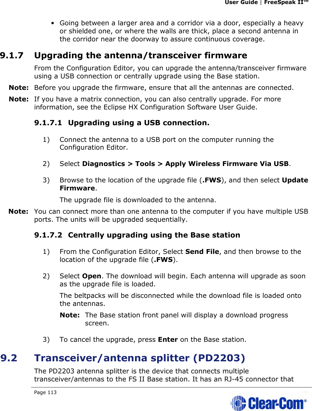 User Guide | FreeSpeak II™  Page 113   • Going between a larger area and a corridor via a door, especially a heavy or shielded one, or where the walls are thick, place a second antenna in the corridor near the doorway to assure continuous coverage. 9.1.7 Upgrading the antenna/transceiver firmware From the Configuration Editor, you can upgrade the antenna/transceiver firmware using a USB connection or centrally upgrade using the Base station. Note: Before you upgrade the firmware, ensure that all the antennas are connected. Note: If you have a matrix connection, you can also centrally upgrade. For more information, see the Eclipse HX Configuration Software User Guide. 9.1.7.1 Upgrading using a USB connection. 1) Connect the antenna to a USB port on the computer running the Configuration Editor. 2) Select Diagnostics &gt; Tools &gt; Apply Wireless Firmware Via USB. 3) Browse to the location of the upgrade file (.FWS), and then select Update Firmware. The upgrade file is downloaded to the antenna. Note: You can connect more than one antenna to the computer if you have multiple USB ports. The units will be upgraded sequentially. 9.1.7.2 Centrally upgrading using the Base station 1) From the Configuration Editor, Select Send File, and then browse to the location of the upgrade file (.FWS). 2) Select Open. The download will begin. Each antenna will upgrade as soon as the upgrade file is loaded. The beltpacks will be disconnected while the download file is loaded onto the antennas.  Note: The Base station front panel will display a download progress screen. 3) To cancel the upgrade, press Enter on the Base station. 9.2 Transceiver/antenna splitter (PD2203) The PD2203 antenna splitter is the device that connects multiple transceiver/antennas to the FS II Base station. It has an RJ-45 connector that 