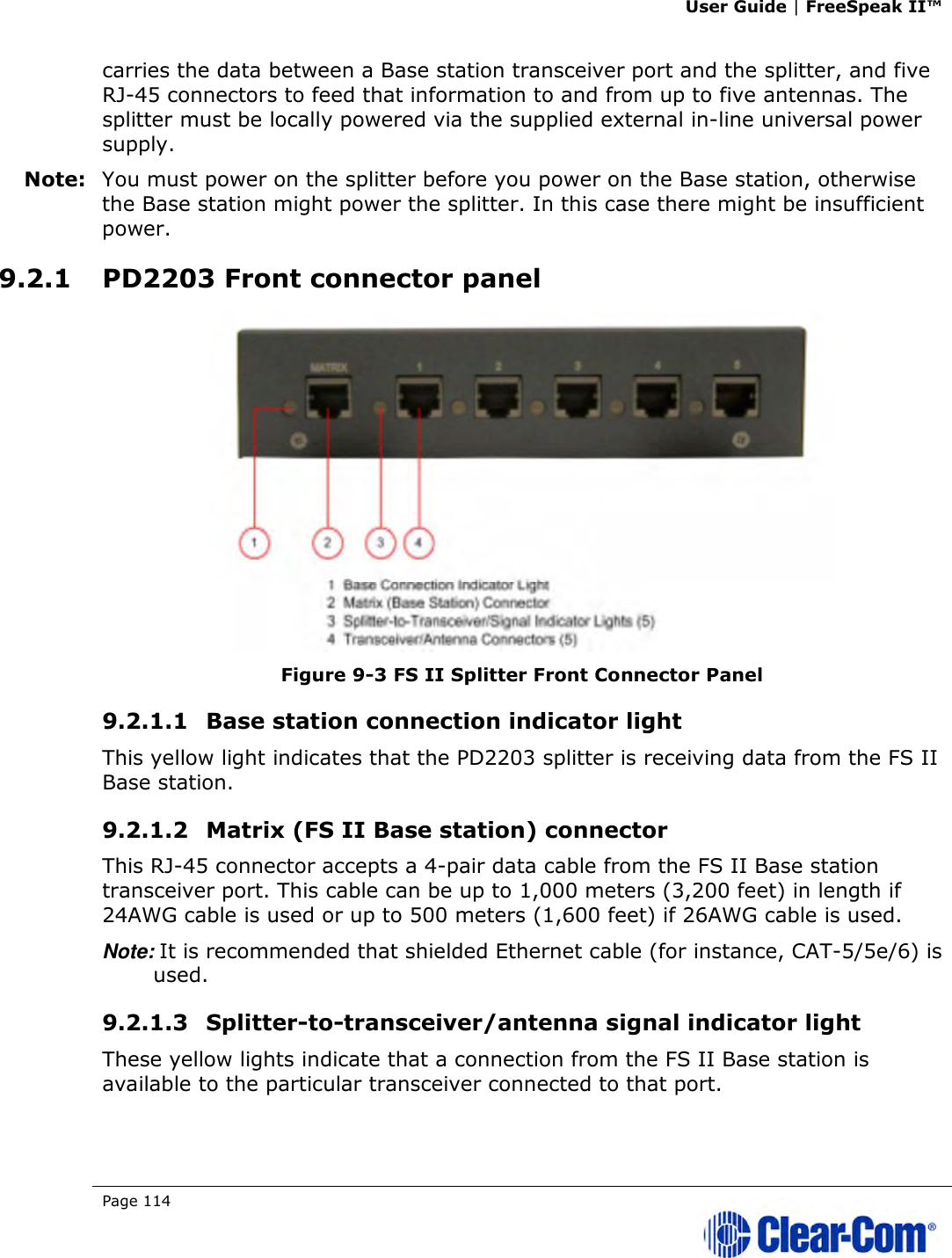 User Guide | FreeSpeak II™  Page 114   carries the data between a Base station transceiver port and the splitter, and five RJ-45 connectors to feed that information to and from up to five antennas. The splitter must be locally powered via the supplied external in-line universal power supply. Note: You must power on the splitter before you power on the Base station, otherwise the Base station might power the splitter. In this case there might be insufficient power. 9.2.1 PD2203 Front connector panel  Figure 9-3 FS II Splitter Front Connector Panel 9.2.1.1 Base station connection indicator light  This yellow light indicates that the PD2203 splitter is receiving data from the FS II Base station. 9.2.1.2 Matrix (FS II Base station) connector  This RJ-45 connector accepts a 4-pair data cable from the FS II Base station transceiver port. This cable can be up to 1,000 meters (3,200 feet) in length if 24AWG cable is used or up to 500 meters (1,600 feet) if 26AWG cable is used. Note: It is recommended that shielded Ethernet cable (for instance, CAT-5/5e/6) is used. 9.2.1.3 Splitter-to-transceiver/antenna signal indicator light  These yellow lights indicate that a connection from the FS II Base station is available to the particular transceiver connected to that port. 