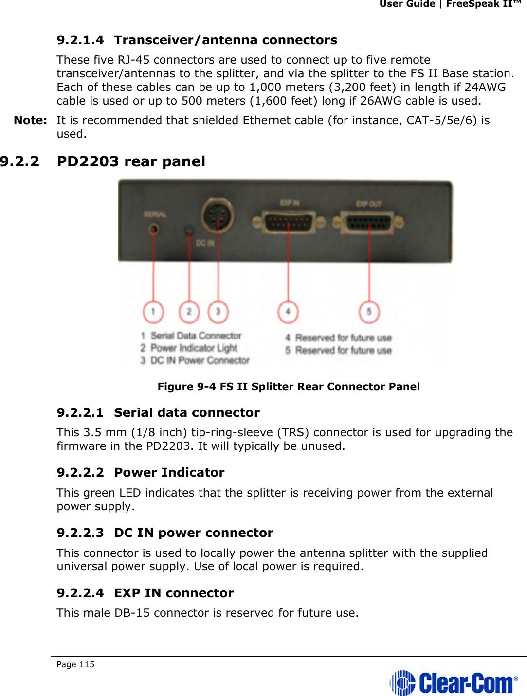 User Guide | FreeSpeak II™  Page 115   9.2.1.4 Transceiver/antenna connectors  These five RJ-45 connectors are used to connect up to five remote transceiver/antennas to the splitter, and via the splitter to the FS II Base station. Each of these cables can be up to 1,000 meters (3,200 feet) in length if 24AWG cable is used or up to 500 meters (1,600 feet) long if 26AWG cable is used.  Note: It is recommended that shielded Ethernet cable (for instance, CAT-5/5e/6) is used. 9.2.2 PD2203 rear panel  Figure 9-4 FS II Splitter Rear Connector Panel 9.2.2.1 Serial data connector  This 3.5 mm (1/8 inch) tip-ring-sleeve (TRS) connector is used for upgrading the firmware in the PD2203. It will typically be unused. 9.2.2.2 Power Indicator This green LED indicates that the splitter is receiving power from the external power supply. 9.2.2.3 DC IN power connector  This connector is used to locally power the antenna splitter with the supplied universal power supply. Use of local power is required. 9.2.2.4 EXP IN connector  This male DB-15 connector is reserved for future use.  