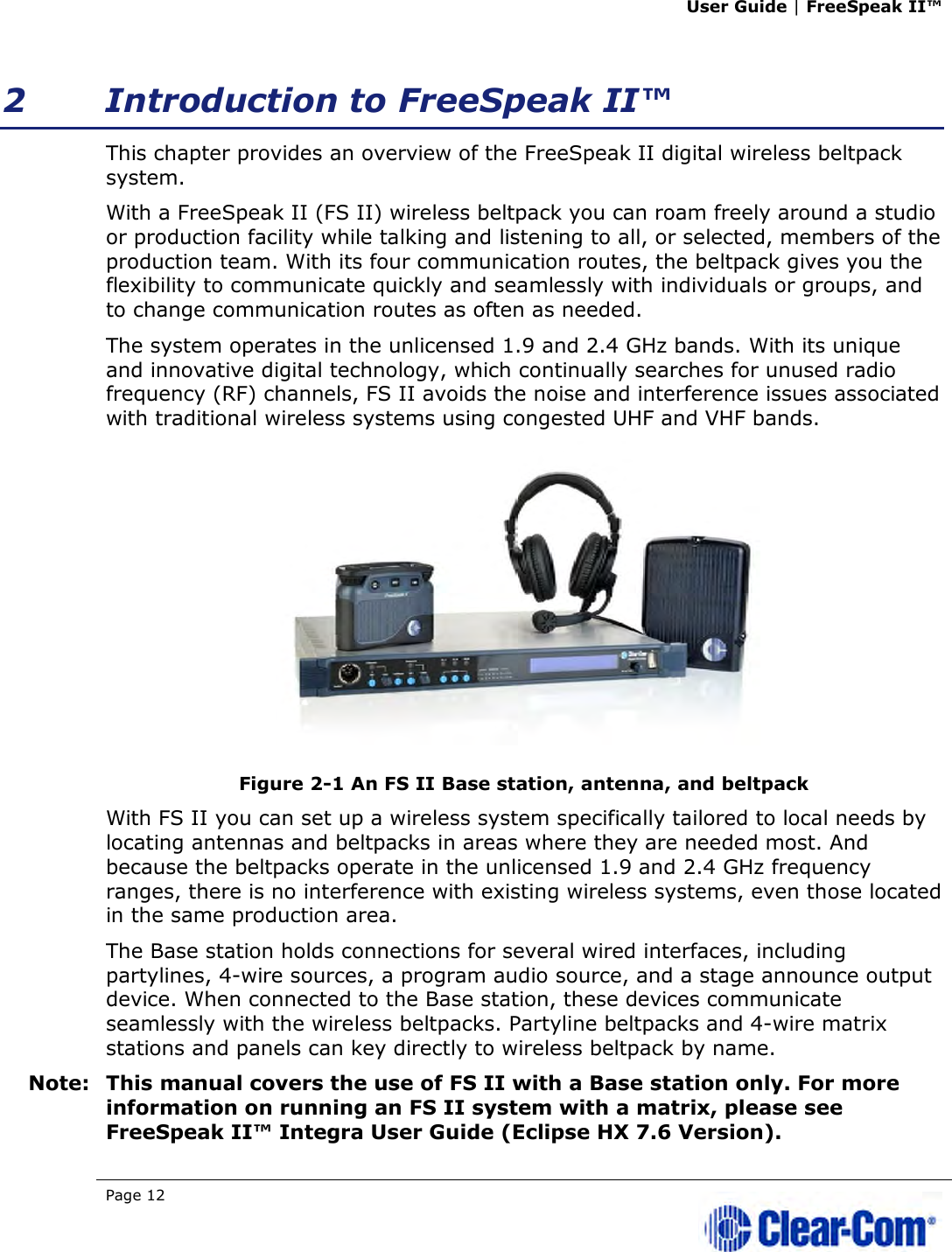 User Guide | FreeSpeak II™  Page 12   2 Introduction to FreeSpeak II™ This chapter provides an overview of the FreeSpeak II digital wireless beltpack system.  With a FreeSpeak II (FS II) wireless beltpack you can roam freely around a studio or production facility while talking and listening to all, or selected, members of the production team. With its four communication routes, the beltpack gives you the flexibility to communicate quickly and seamlessly with individuals or groups, and to change communication routes as often as needed. The system operates in the unlicensed 1.9 and 2.4 GHz bands. With its unique and innovative digital technology, which continually searches for unused radio frequency (RF) channels, FS II avoids the noise and interference issues associated with traditional wireless systems using congested UHF and VHF bands.  Figure 2-1 An FS II Base station, antenna, and beltpack With FS II you can set up a wireless system specifically tailored to local needs by locating antennas and beltpacks in areas where they are needed most. And because the beltpacks operate in the unlicensed 1.9 and 2.4 GHz frequency ranges, there is no interference with existing wireless systems, even those located in the same production area.  The Base station holds connections for several wired interfaces, including partylines, 4-wire sources, a program audio source, and a stage announce output device. When connected to the Base station, these devices communicate seamlessly with the wireless beltpacks. Partyline beltpacks and 4-wire matrix stations and panels can key directly to wireless beltpack by name.  Note: This manual covers the use of FS II with a Base station only. For more information on running an FS II system with a matrix, please see FreeSpeak II™ Integra User Guide (Eclipse HX 7.6 Version). 