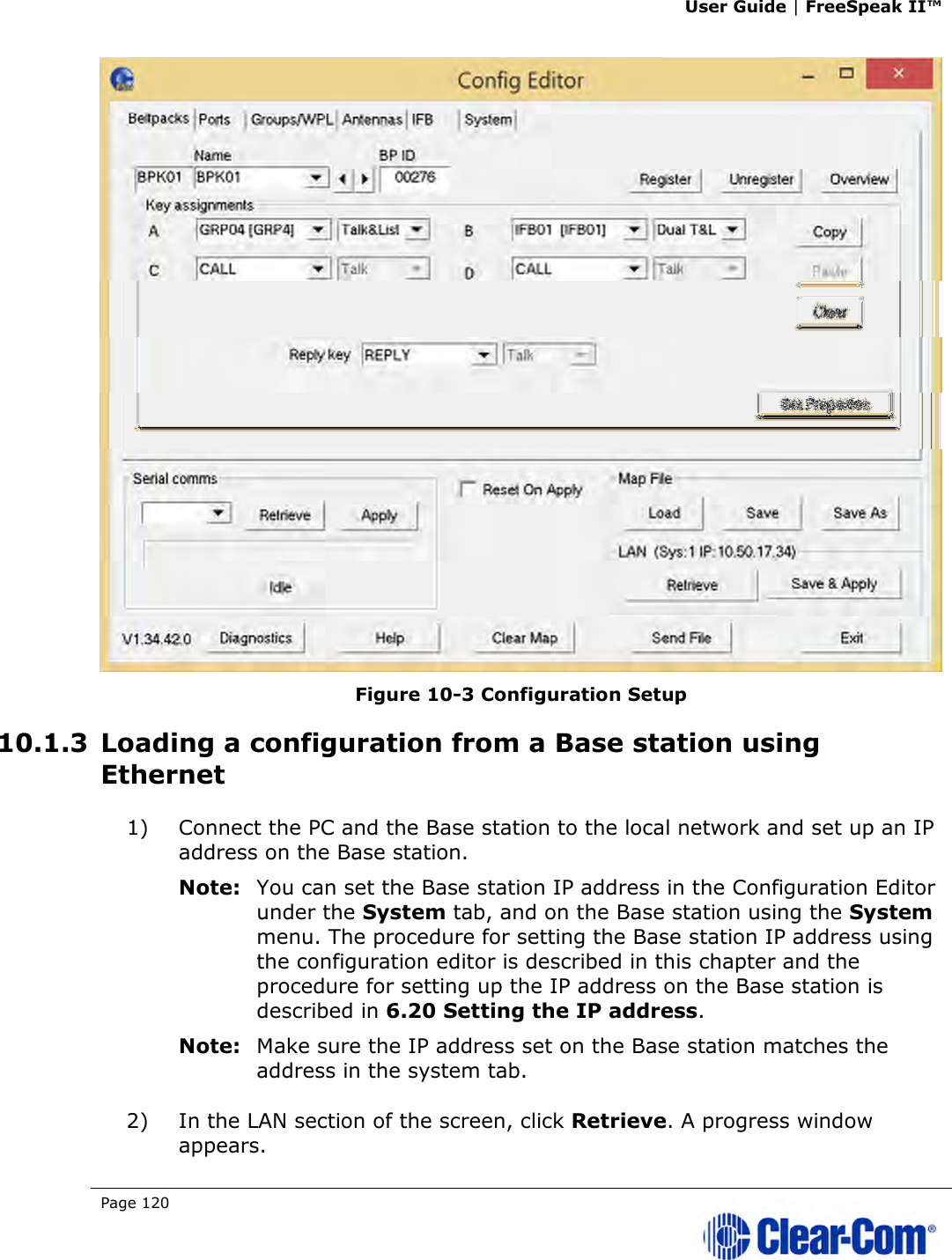 User Guide | FreeSpeak II™  Page 120    Figure 10-3 Configuration Setup 10.1.3 Loading a configuration from a Base station using Ethernet 1) Connect the PC and the Base station to the local network and set up an IP address on the Base station. Note: You can set the Base station IP address in the Configuration Editor under the System tab, and on the Base station using the System menu. The procedure for setting the Base station IP address using the configuration editor is described in this chapter and the procedure for setting up the IP address on the Base station is described in 6.20 Setting the IP address. Note: Make sure the IP address set on the Base station matches the address in the system tab. 2) In the LAN section of the screen, click Retrieve. A progress window appears. 