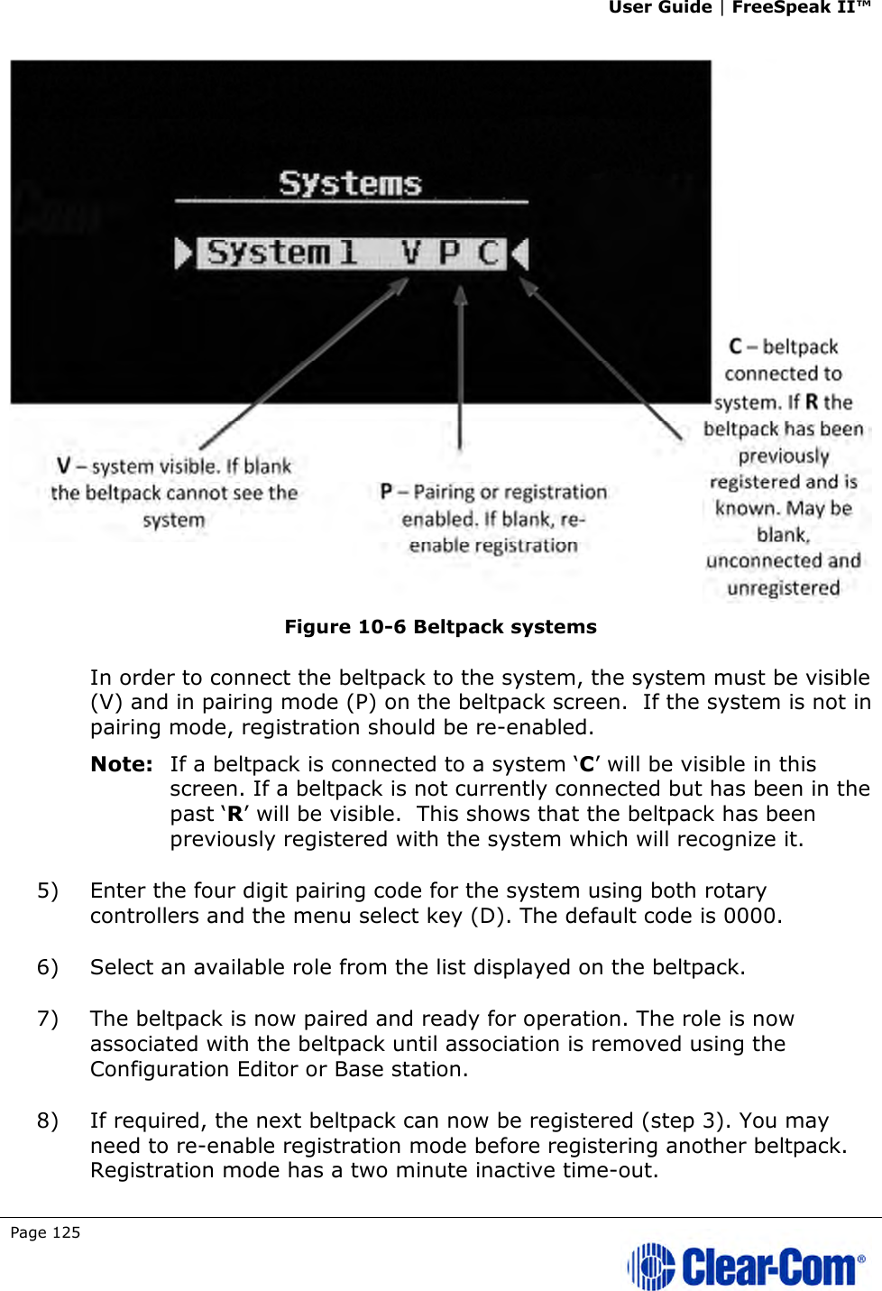 User Guide | FreeSpeak II™  Page 125    Figure 10-6 Beltpack systems In order to connect the beltpack to the system, the system must be visible (V) and in pairing mode (P) on the beltpack screen.  If the system is not in pairing mode, registration should be re-enabled.  Note: If a beltpack is connected to a system ‘C’ will be visible in this screen. If a beltpack is not currently connected but has been in the past ‘R’ will be visible.  This shows that the beltpack has been previously registered with the system which will recognize it.  5) Enter the four digit pairing code for the system using both rotary controllers and the menu select key (D). The default code is 0000.  6) Select an available role from the list displayed on the beltpack. 7) The beltpack is now paired and ready for operation. The role is now associated with the beltpack until association is removed using the Configuration Editor or Base station. 8) If required, the next beltpack can now be registered (step 3). You may need to re-enable registration mode before registering another beltpack. Registration mode has a two minute inactive time-out.  