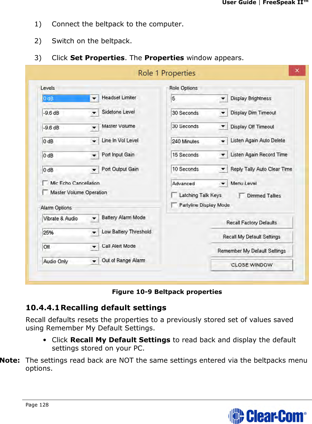 User Guide | FreeSpeak II™  Page 128   1) Connect the beltpack to the computer. 2) Switch on the beltpack. 3) Click Set Properties. The Properties window appears.  Figure 10-9 Beltpack properties 10.4.4.1 Recalling default settings Recall defaults resets the properties to a previously stored set of values saved using Remember My Default Settings. • Click Recall My Default Settings to read back and display the default settings stored on your PC.  Note: The settings read back are NOT the same settings entered via the beltpacks menu options. 