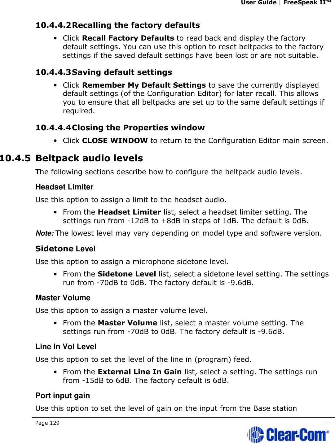 User Guide | FreeSpeak II™  Page 129   10.4.4.2 Recalling the factory defaults • Click Recall Factory Defaults to read back and display the factory default settings. You can use this option to reset beltpacks to the factory settings if the saved default settings have been lost or are not suitable. 10.4.4.3 Saving default settings • Click Remember My Default Settings to save the currently displayed default settings (of the Configuration Editor) for later recall. This allows you to ensure that all beltpacks are set up to the same default settings if required. 10.4.4.4 Closing the Properties window • Click CLOSE WINDOW to return to the Configuration Editor main screen. 10.4.5 Beltpack audio levels The following sections describe how to configure the beltpack audio levels. Headset Limiter Use this option to assign a limit to the headset audio. • From the Headset Limiter list, select a headset limiter setting. The settings run from -12dB to +8dB in steps of 1dB. The default is 0dB. Note: The lowest level may vary depending on model type and software version. Sidetone Level Use this option to assign a microphone sidetone level. • From the Sidetone Level list, select a sidetone level setting. The settings run from -70dB to 0dB. The factory default is -9.6dB. Master Volume Use this option to assign a master volume level. • From the Master Volume list, select a master volume setting. The settings run from -70dB to 0dB. The factory default is -9.6dB. Line In Vol Level Use this option to set the level of the line in (program) feed. • From the External Line In Gain list, select a setting. The settings run from -15dB to 6dB. The factory default is 6dB. Port input gain Use this option to set the level of gain on the input from the Base station 