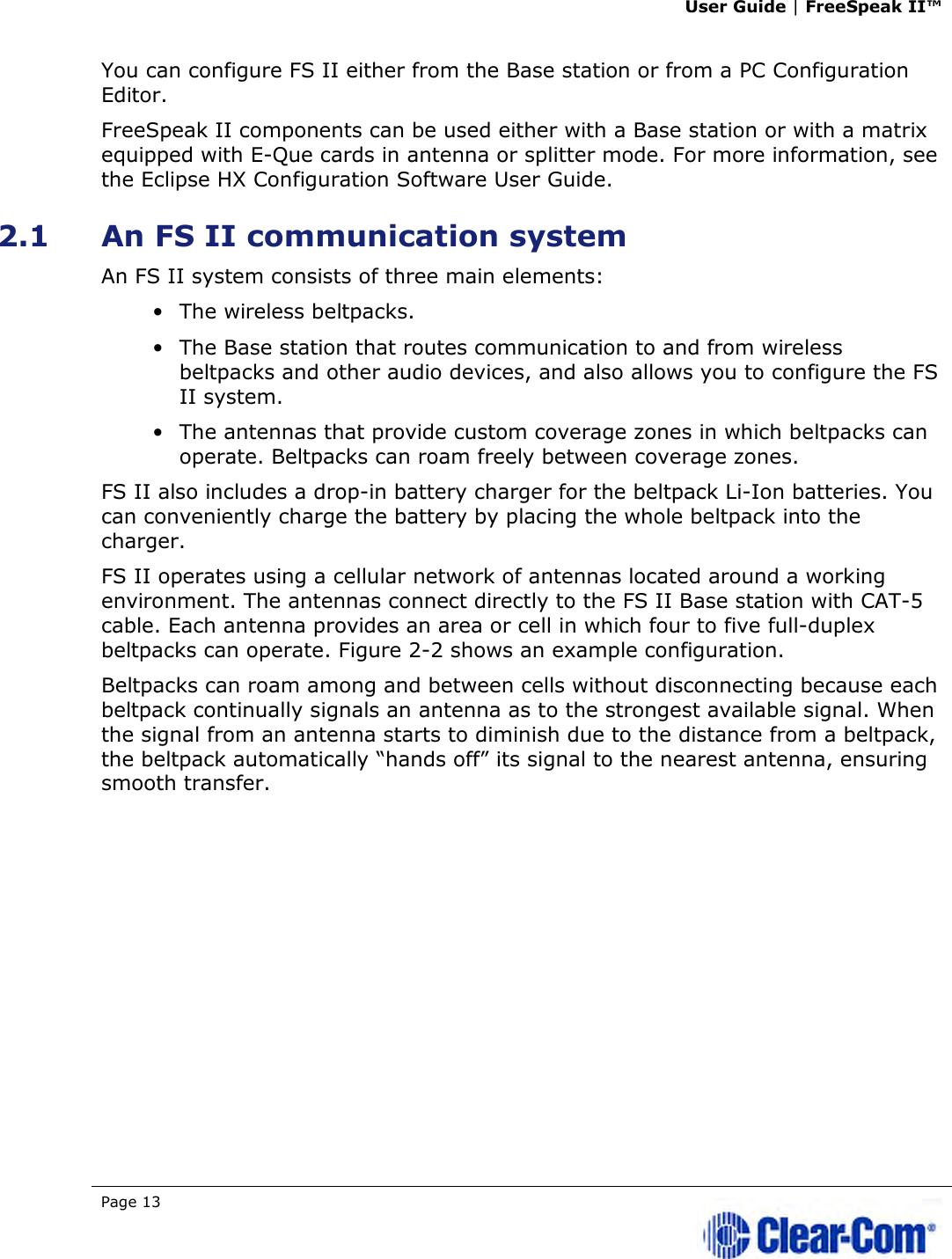 User Guide | FreeSpeak II™  Page 13   You can configure FS II either from the Base station or from a PC Configuration Editor. FreeSpeak II components can be used either with a Base station or with a matrix equipped with E-Que cards in antenna or splitter mode. For more information, see the Eclipse HX Configuration Software User Guide. 2.1 An FS II communication system  An FS II system consists of three main elements:  • The wireless beltpacks. • The Base station that routes communication to and from wireless beltpacks and other audio devices, and also allows you to configure the FS II system. • The antennas that provide custom coverage zones in which beltpacks can operate. Beltpacks can roam freely between coverage zones. FS II also includes a drop-in battery charger for the beltpack Li-Ion batteries. You can conveniently charge the battery by placing the whole beltpack into the charger. FS II operates using a cellular network of antennas located around a working environment. The antennas connect directly to the FS II Base station with CAT-5 cable. Each antenna provides an area or cell in which four to five full-duplex beltpacks can operate. Figure 2-2 shows an example configuration.  Beltpacks can roam among and between cells without disconnecting because each beltpack continually signals an antenna as to the strongest available signal. When the signal from an antenna starts to diminish due to the distance from a beltpack, the beltpack automatically “hands off” its signal to the nearest antenna, ensuring smooth transfer. 