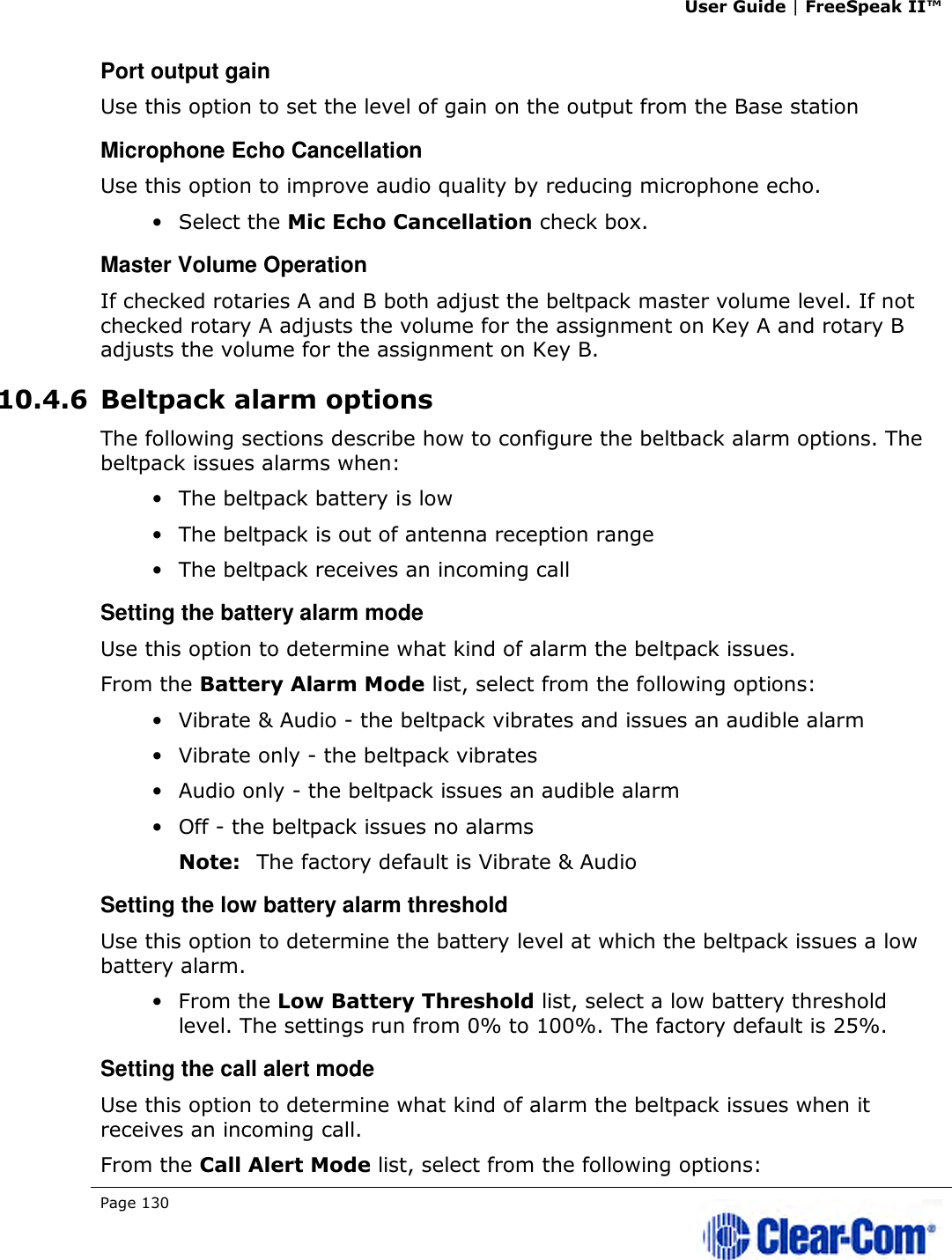 User Guide | FreeSpeak II™  Page 130   Port output gain Use this option to set the level of gain on the output from the Base station Microphone Echo Cancellation Use this option to improve audio quality by reducing microphone echo. • Select the Mic Echo Cancellation check box. Master Volume Operation If checked rotaries A and B both adjust the beltpack master volume level. If not checked rotary A adjusts the volume for the assignment on Key A and rotary B adjusts the volume for the assignment on Key B. 10.4.6 Beltpack alarm options The following sections describe how to configure the beltback alarm options. The beltpack issues alarms when: • The beltpack battery is low • The beltpack is out of antenna reception range • The beltpack receives an incoming call Setting the battery alarm mode Use this option to determine what kind of alarm the beltpack issues. From the Battery Alarm Mode list, select from the following options: • Vibrate &amp; Audio - the beltpack vibrates and issues an audible alarm • Vibrate only - the beltpack vibrates • Audio only - the beltpack issues an audible alarm • Off - the beltpack issues no alarms Note: The factory default is Vibrate &amp; Audio Setting the low battery alarm threshold Use this option to determine the battery level at which the beltpack issues a low battery alarm. • From the Low Battery Threshold list, select a low battery threshold level. The settings run from 0% to 100%. The factory default is 25%. Setting the call alert mode Use this option to determine what kind of alarm the beltpack issues when it receives an incoming call. From the Call Alert Mode list, select from the following options: 