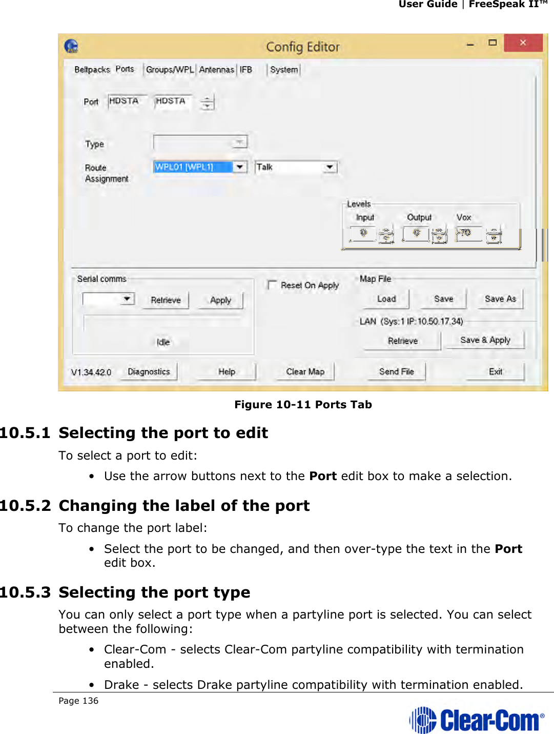 User Guide | FreeSpeak II™  Page 136    Figure 10-11 Ports Tab 10.5.1 Selecting the port to edit To select a port to edit: • Use the arrow buttons next to the Port edit box to make a selection. 10.5.2 Changing the label of the port To change the port label: • Select the port to be changed, and then over-type the text in the Port edit box. 10.5.3 Selecting the port type You can only select a port type when a partyline port is selected. You can select between the following: • Clear-Com - selects Clear-Com partyline compatibility with termination enabled. • Drake - selects Drake partyline compatibility with termination enabled. 