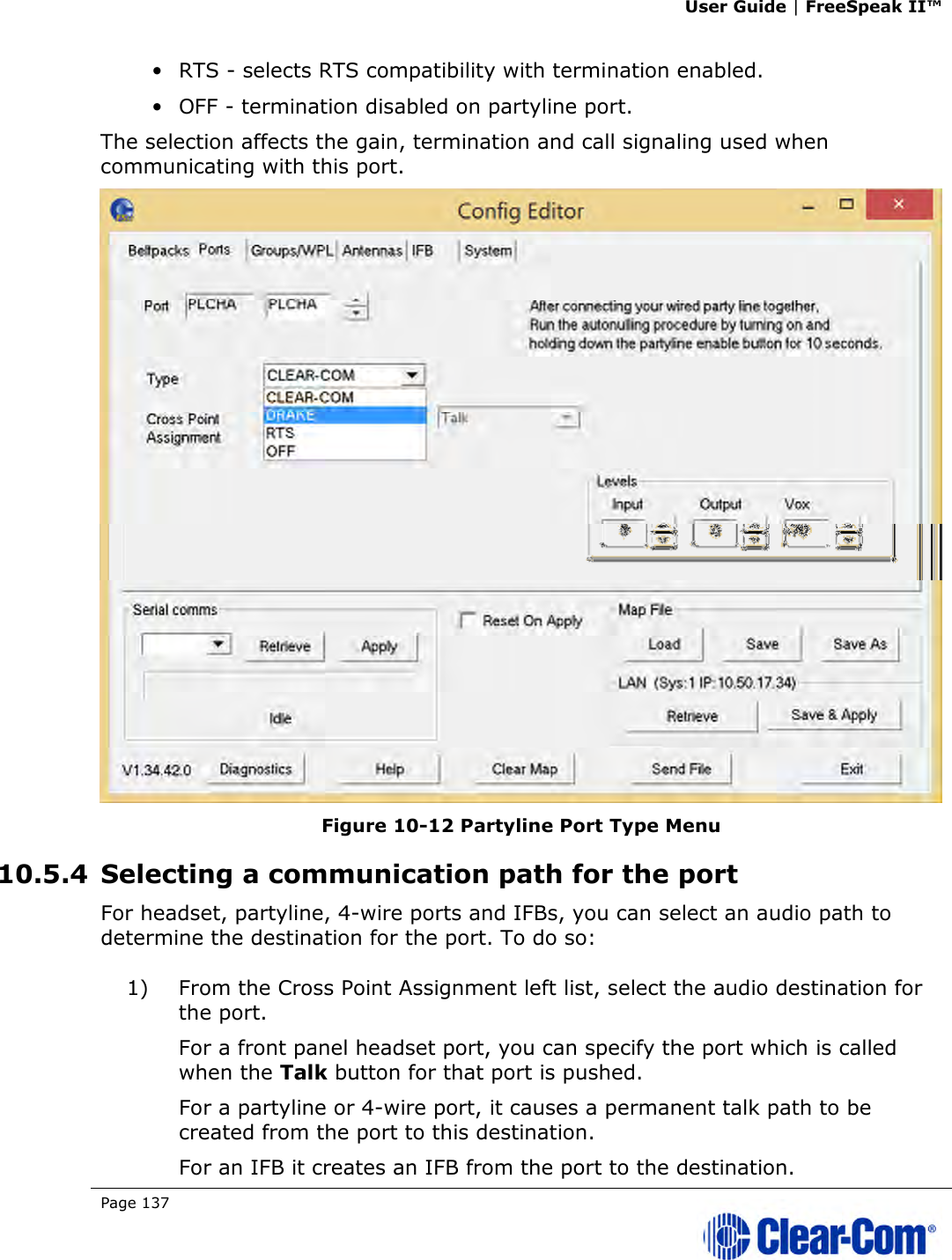 User Guide | FreeSpeak II™  Page 137   • RTS - selects RTS compatibility with termination enabled. • OFF - termination disabled on partyline port. The selection affects the gain, termination and call signaling used when communicating with this port.  Figure 10-12 Partyline Port Type Menu 10.5.4 Selecting a communication path for the port For headset, partyline, 4-wire ports and IFBs, you can select an audio path to determine the destination for the port. To do so: 1) From the Cross Point Assignment left list, select the audio destination for the port. For a front panel headset port, you can specify the port which is called when the Talk button for that port is pushed. For a partyline or 4-wire port, it causes a permanent talk path to be created from the port to this destination. For an IFB it creates an IFB from the port to the destination. 