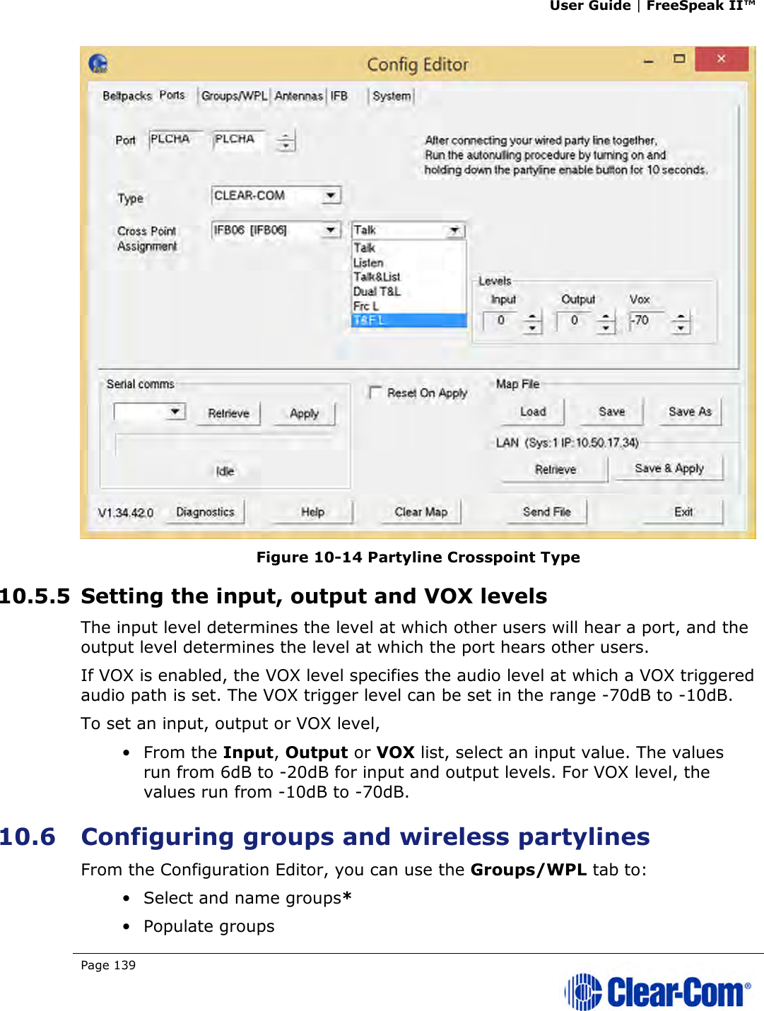 User Guide | FreeSpeak II™  Page 139    Figure 10-14 Partyline Crosspoint Type 10.5.5 Setting the input, output and VOX levels The input level determines the level at which other users will hear a port, and the output level determines the level at which the port hears other users. If VOX is enabled, the VOX level specifies the audio level at which a VOX triggered audio path is set. The VOX trigger level can be set in the range -70dB to -10dB. To set an input, output or VOX level, • From the Input, Output or VOX list, select an input value. The values run from 6dB to -20dB for input and output levels. For VOX level, the values run from -10dB to -70dB. 10.6 Configuring groups and wireless partylines From the Configuration Editor, you can use the Groups/WPL tab to: • Select and name groups* • Populate groups 