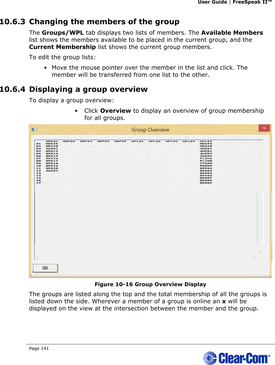 User Guide | FreeSpeak II™  Page 141   10.6.3 Changing the members of the group The Groups/WPL tab displays two lists of members. The Available Members list shows the members available to be placed in the current group, and the Current Membership list shows the current group members. To edit the group lists: • Move the mouse pointer over the member in the list and click. The member will be transferred from one list to the other. 10.6.4 Displaying a group overview To display a group overview: • Click Overview to display an overview of group membership for all groups.  Figure 10-16 Group Overview Display The groups are listed along the top and the total membership of all the groups is listed down the side. Wherever a member of a group is online an x will be displayed on the view at the intersection between the member and the group. 