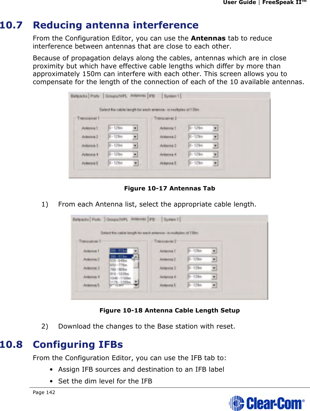 User Guide | FreeSpeak II™  Page 142   10.7 Reducing antenna interference  From the Configuration Editor, you can use the Antennas tab to reduce interference between antennas that are close to each other. Because of propagation delays along the cables, antennas which are in close proximity but which have effective cable lengths which differ by more than approximately 150m can interfere with each other. This screen allows you to compensate for the length of the connection of each of the 10 available antennas.  Figure 10-17 Antennas Tab 1) From each Antenna list, select the appropriate cable length.  Figure 10-18 Antenna Cable Length Setup 2) Download the changes to the Base station with reset. 10.8 Configuring IFBs From the Configuration Editor, you can use the IFB tab to: • Assign IFB sources and destination to an IFB label • Set the dim level for the IFB 