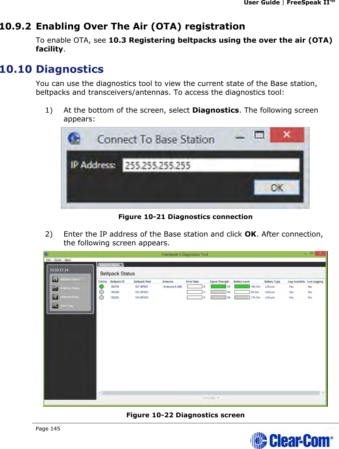 User Guide | FreeSpeak II™  Page 145   10.9.2 Enabling Over The Air (OTA) registration To enable OTA, see 10.3 Registering beltpacks using the over the air (OTA) facility. 10.10 Diagnostics You can use the diagnostics tool to view the current state of the Base station, beltpacks and transceivers/antennas. To access the diagnostics tool: 1) At the bottom of the screen, select Diagnostics. The following screen appears:  Figure 10-21 Diagnostics connection 2) Enter the IP address of the Base station and click OK. After connection, the following screen appears.  Figure 10-22 Diagnostics screen 