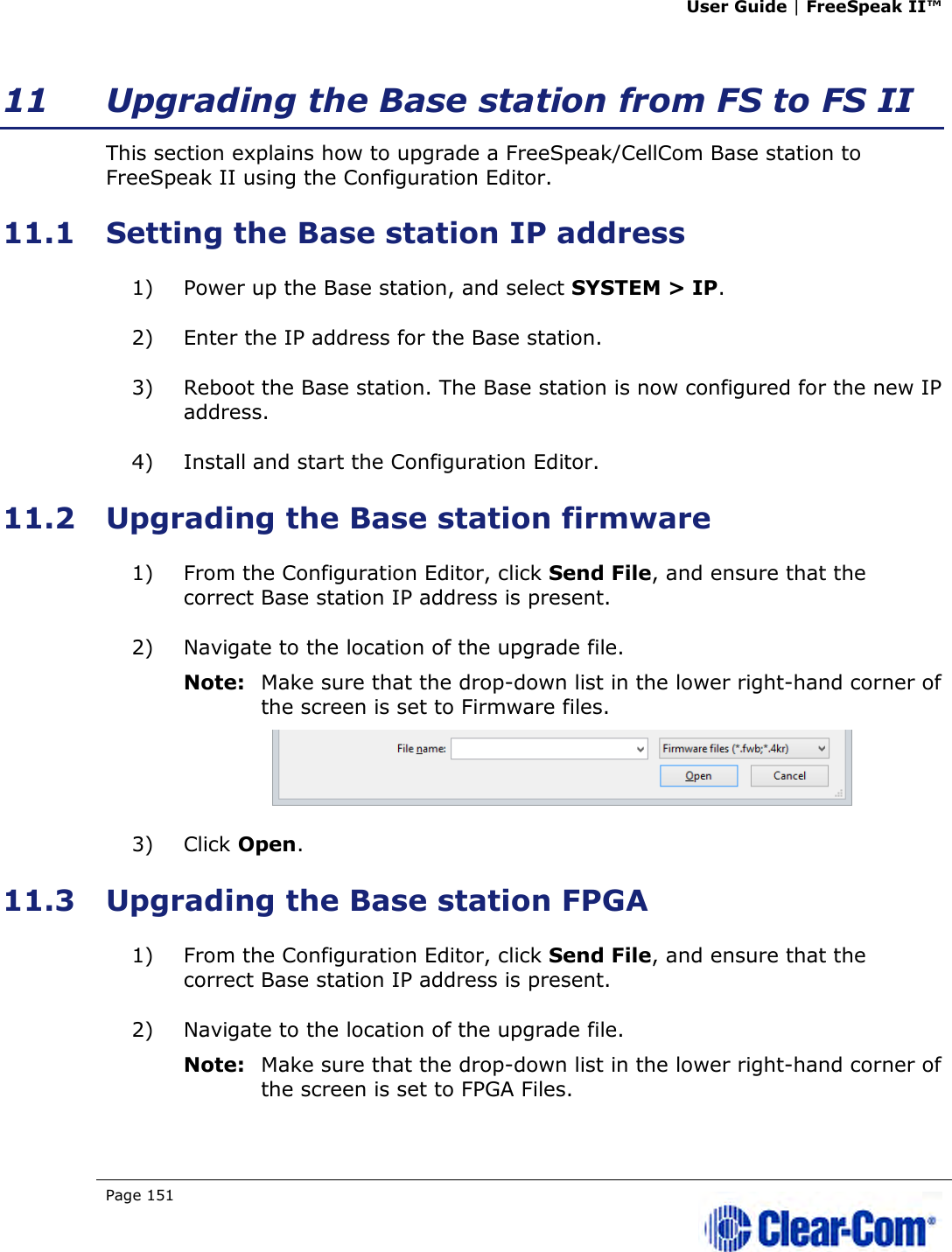 User Guide | FreeSpeak II™  Page 151   11 Upgrading the Base station from FS to FS II This section explains how to upgrade a FreeSpeak/CellCom Base station to FreeSpeak II using the Configuration Editor. 11.1 Setting the Base station IP address 1) Power up the Base station, and select SYSTEM &gt; IP. 2) Enter the IP address for the Base station. 3) Reboot the Base station. The Base station is now configured for the new IP address. 4) Install and start the Configuration Editor. 11.2 Upgrading the Base station firmware 1) From the Configuration Editor, click Send File, and ensure that the correct Base station IP address is present. 2) Navigate to the location of the upgrade file. Note: Make sure that the drop-down list in the lower right-hand corner of the screen is set to Firmware files.  3) Click Open. 11.3 Upgrading the Base station FPGA 1) From the Configuration Editor, click Send File, and ensure that the correct Base station IP address is present. 2) Navigate to the location of the upgrade file. Note: Make sure that the drop-down list in the lower right-hand corner of the screen is set to FPGA Files. 