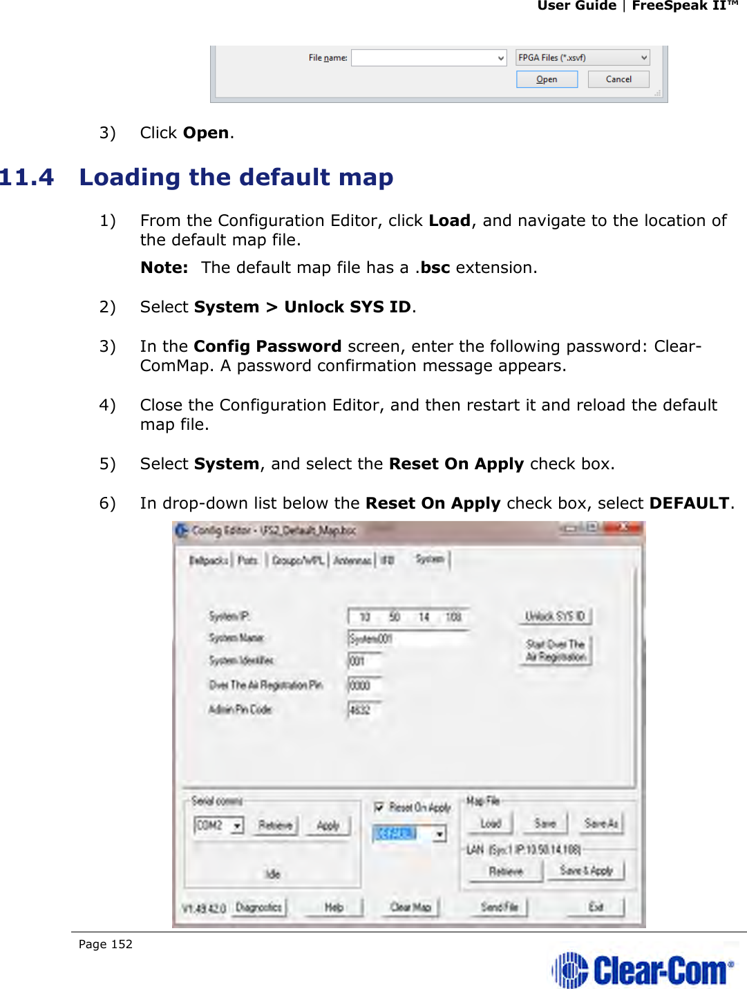 User Guide | FreeSpeak II™  Page 152    3) Click Open. 11.4 Loading the default map 1) From the Configuration Editor, click Load, and navigate to the location of the default map file.  Note: The default map file has a .bsc extension. 2) Select System &gt; Unlock SYS ID. 3) In the Config Password screen, enter the following password: Clear-ComMap. A password confirmation message appears. 4) Close the Configuration Editor, and then restart it and reload the default map file. 5) Select System, and select the Reset On Apply check box. 6) In drop-down list below the Reset On Apply check box, select DEFAULT.  