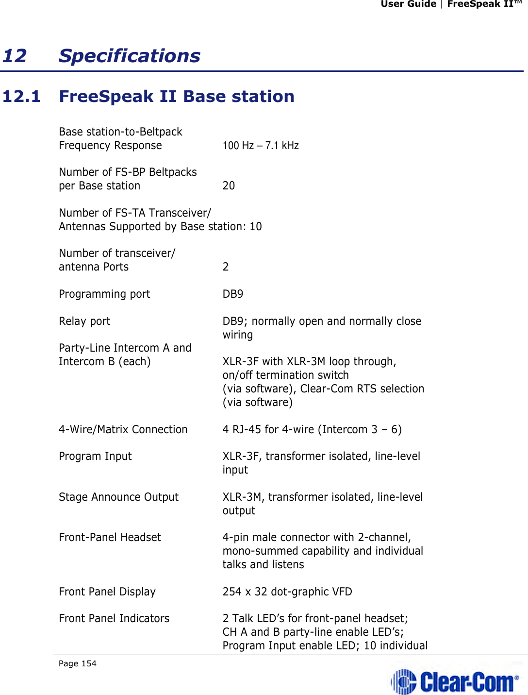 User Guide | FreeSpeak II™  Page 154   12 Specifications 12.1 FreeSpeak II Base station  Base station-to-Beltpack  Frequency Response  100 Hz – 7.1 kHz  Number of FS-BP Beltpacks  per Base station  20  Number of FS-TA Transceiver/ Antennas Supported by Base station: 10  Number of transceiver/ antenna Ports  2  Programming port  DB9  Relay port  DB9; normally open and normally close    wiring Party-Line Intercom A and  Intercom B (each)  XLR-3F with XLR-3M loop through,   on/off termination switch    (via software), Clear-Com RTS selection    (via software)   4-Wire/Matrix Connection  4 RJ-45 for 4-wire (Intercom 3 – 6)  Program Input  XLR-3F, transformer isolated, line-level   input  Stage Announce Output  XLR-3M, transformer isolated, line-level    output  Front-Panel Headset  4-pin male connector with 2-channel,    mono-summed capability and individual   talks and listens  Front Panel Display  254 x 32 dot-graphic VFD  Front Panel Indicators  2 Talk LED’s for front-panel headset;    CH A and B party-line enable LED’s;    Program Input enable LED; 10 individual  