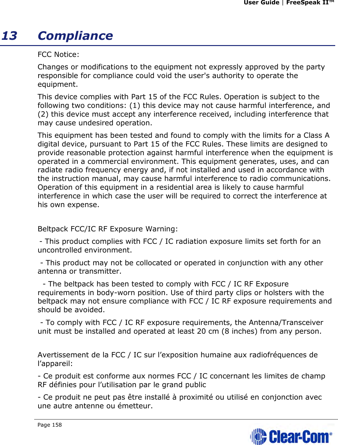 User Guide | FreeSpeak II™  Page 158   13 Compliance FCC Notice: Changes or modifications to the equipment not expressly approved by the party responsible for compliance could void the user&apos;s authority to operate the equipment. This device complies with Part 15 of the FCC Rules. Operation is subject to the following two conditions: (1) this device may not cause harmful interference, and (2) this device must accept any interference received, including interference that may cause undesired operation. This equipment has been tested and found to comply with the limits for a Class A digital device, pursuant to Part 15 of the FCC Rules. These limits are designed to provide reasonable protection against harmful interference when the equipment is operated in a commercial environment. This equipment generates, uses, and can radiate radio frequency energy and, if not installed and used in accordance with the instruction manual, may cause harmful interference to radio communications. Operation of this equipment in a residential area is likely to cause harmful interference in which case the user will be required to correct the interference at his own expense.  Beltpack FCC/IC RF Exposure Warning:   - This product complies with FCC / IC radiation exposure limits set forth for an uncontrolled environment.  - This product may not be collocated or operated in conjunction with any other antenna or transmitter.   - The beltpack has been tested to comply with FCC / IC RF Exposure requirements in body-worn position. Use of third party clips or holsters with the beltpack may not ensure compliance with FCC / IC RF exposure requirements and should be avoided.  - To comply with FCC / IC RF exposure requirements, the Antenna/Transceiver unit must be installed and operated at least 20 cm (8 inches) from any person.  Avertissement de la FCC / IC sur l’exposition humaine aux radiofréquences de l’appareil: - Ce produit est conforme aux normes FCC / IC concernant les limites de champ RF définies pour l’utilisation par le grand public - Ce produit ne peut pas être installé à proximité ou utilisé en conjonction avec une autre antenne ou émetteur. 