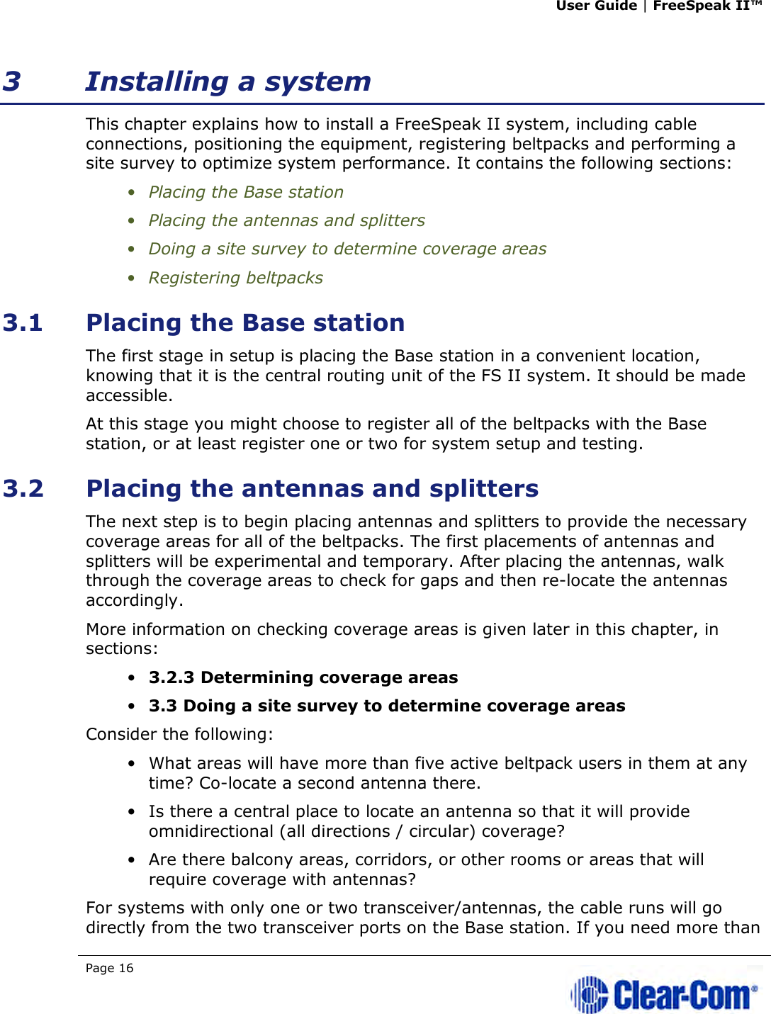 User Guide | FreeSpeak II™  Page 16   3 Installing a system This chapter explains how to install a FreeSpeak II system, including cable connections, positioning the equipment, registering beltpacks and performing a site survey to optimize system performance. It contains the following sections: • Placing the Base station • Placing the antennas and splitters • Doing a site survey to determine coverage areas • Registering beltpacks 3.1 Placing the Base station The first stage in setup is placing the Base station in a convenient location, knowing that it is the central routing unit of the FS II system. It should be made accessible. At this stage you might choose to register all of the beltpacks with the Base station, or at least register one or two for system setup and testing. 3.2 Placing the antennas and splitters  The next step is to begin placing antennas and splitters to provide the necessary coverage areas for all of the beltpacks. The first placements of antennas and splitters will be experimental and temporary. After placing the antennas, walk through the coverage areas to check for gaps and then re-locate the antennas accordingly. More information on checking coverage areas is given later in this chapter, in sections: • 3.2.3 Determining coverage areas • 3.3 Doing a site survey to determine coverage areas Consider the following: • What areas will have more than five active beltpack users in them at any time? Co-locate a second antenna there.  • Is there a central place to locate an antenna so that it will provide omnidirectional (all directions / circular) coverage?  • Are there balcony areas, corridors, or other rooms or areas that will require coverage with antennas?  For systems with only one or two transceiver/antennas, the cable runs will go directly from the two transceiver ports on the Base station. If you need more than 