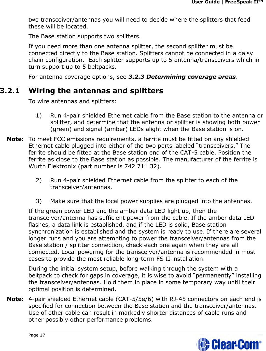 User Guide | FreeSpeak II™  Page 17   two transceiver/antennas you will need to decide where the splitters that feed these will be located.  The Base station supports two splitters. If you need more than one antenna splitter, the second splitter must be connected directly to the Base station. Splitters cannot be connected in a daisy chain configuration.  Each splitter supports up to 5 antenna/transceivers which in turn support up to 5 beltpacks. For antenna coverage options, see 3.2.3 Determining coverage areas.  3.2.1 Wiring the antennas and splitters To wire antennas and splitters: 1) Run 4-pair shielded Ethernet cable from the Base station to the antenna or splitter, and determine that the antenna or splitter is showing both power (green) and signal (amber) LEDs alight when the Base station is on.  Note: To meet FCC emissions requirements, a ferrite must be fitted on any shielded Ethernet cable plugged into either of the two ports labeled “transceivers.” The ferrite should be fitted at the Base station end of the CAT-5 cable. Position the ferrite as close to the Base station as possible. The manufacturer of the ferrite is Wurth Elektronix (part number is 742 711 32). 2) Run 4-pair shielded Ethernet cable from the splitter to each of the transceiver/antennas.  3) Make sure that the local power supplies are plugged into the antennas.  If the green power LED and the amber data LED light up, then the transceiver/antenna has sufficient power from the cable. If the amber data LED flashes, a data link is established, and if the LED is solid, Base station synchronization is established and the system is ready to use. If there are several longer runs and you are attempting to power the transceiver/antennas from the Base station / splitter connection, check each one again when they are all connected. Local powering for the transceiver/antenna is recommended in most cases to provide the most reliable long-term FS II installation. During the initial system setup, before walking through the system with a beltpack to check for gaps in coverage, it is wise to avoid “permanently” installing the transceiver/antennas. Hold them in place in some temporary way until their optimal position is determined. Note: 4-pair shielded Ethernet cable (CAT-5/5e/6) with RJ-45 connectors on each end is specified for connection between the Base station and the transceiver/antennas. Use of other cable can result in markedly shorter distances of cable runs and other possibly other performance problems. 