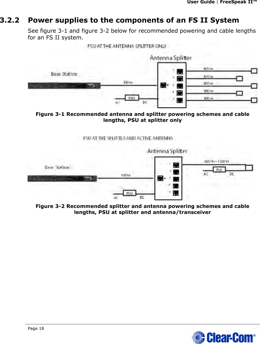 User Guide | FreeSpeak II™  Page 18   3.2.2 Power supplies to the components of an FS II System See figure 3-1 and figure 3-2 below for recommended powering and cable lengths for an FS II system.   Figure 3-1 Recommended antenna and splitter powering schemes and cable lengths, PSU at splitter only    Figure 3-2 Recommended splitter and antenna powering schemes and cable lengths, PSU at splitter and antenna/transceiver   