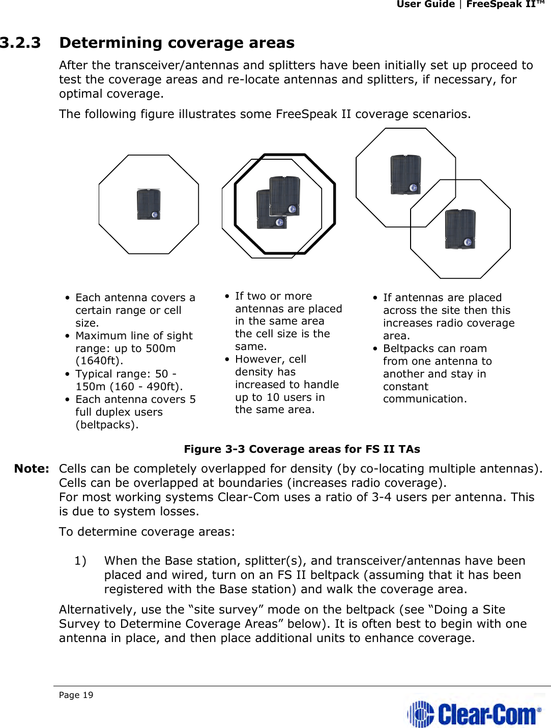 User Guide | FreeSpeak II™  Page 19   3.2.3 Determining coverage areas After the transceiver/antennas and splitters have been initially set up proceed to test the coverage areas and re-locate antennas and splitters, if necessary, for optimal coverage. The following figure illustrates some FreeSpeak II coverage scenarios.  Figure 3-3 Coverage areas for FS II TAs Note: Cells can be completely overlapped for density (by co-locating multiple antennas). Cells can be overlapped at boundaries (increases radio coverage). For most working systems Clear-Com uses a ratio of 3-4 users per antenna. This is due to system losses. To determine coverage areas:  1) When the Base station, splitter(s), and transceiver/antennas have been placed and wired, turn on an FS II beltpack (assuming that it has been registered with the Base station) and walk the coverage area. Alternatively, use the “site survey” mode on the beltpack (see “Doing a Site Survey to Determine Coverage Areas” below). It is often best to begin with one antenna in place, and then place additional units to enhance coverage.  •  Each antenna covers a certain range or cell size.•  Maximum line of sight range: up to 500m (1640ft). •  Typical range: 50 - 150m (160 - 490ft). •  Each antenna covers 5 full duplex users (beltpacks).•  If two or more antennas are placed in the same area the cell size is the same.•  However, cell density has increased to handle up to 10 users in the same area.•  If antennas are placed across the site then this increases radio coverage area.•  Beltpacks can roam from one antenna to another and stay in constant communication. 