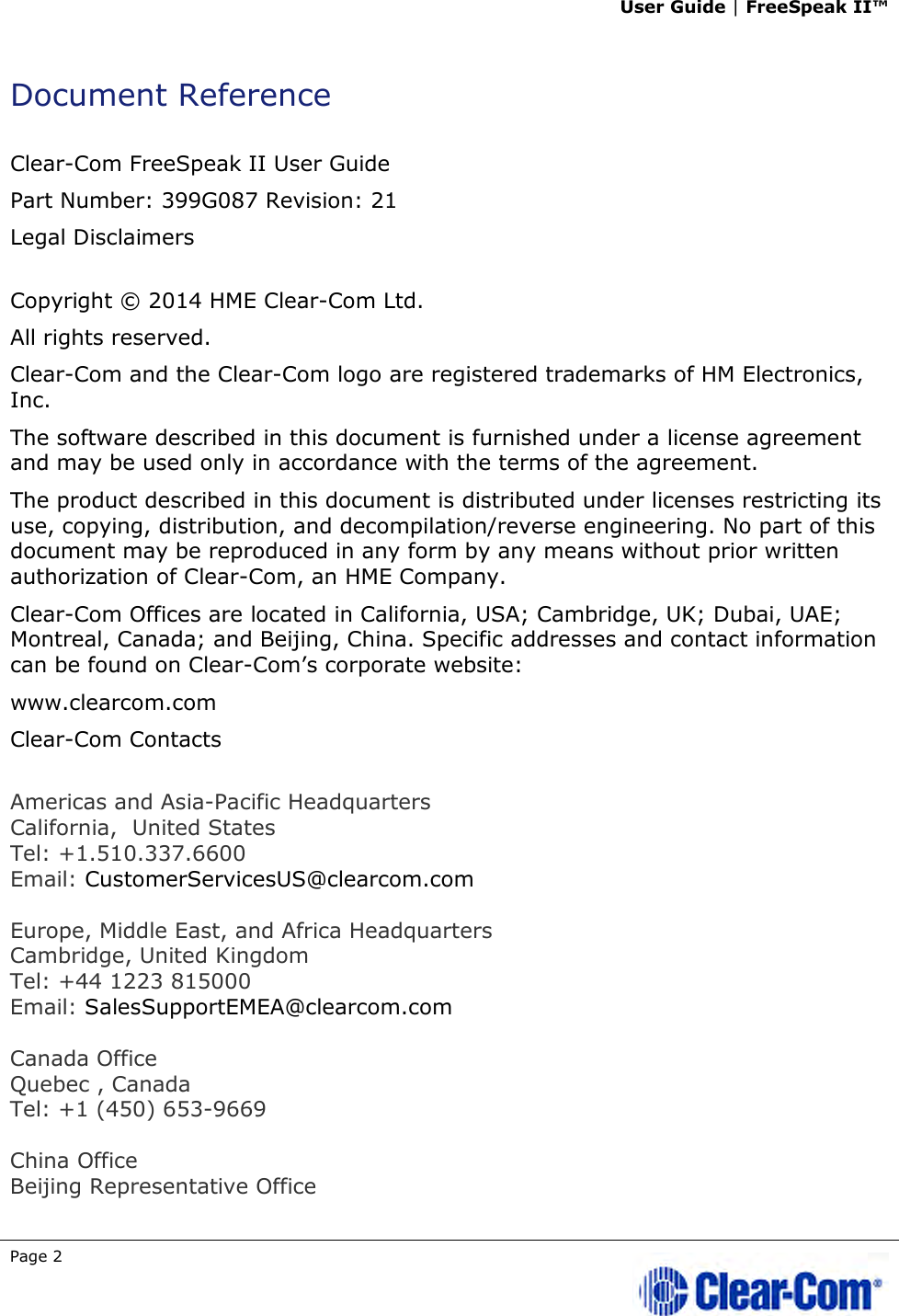 User Guide | FreeSpeak II™  Page 2   Document Reference  Clear-Com FreeSpeak II User Guide  Part Number: 399G087 Revision: 21 Legal Disclaimers  Copyright © 2014 HME Clear-Com Ltd. All rights reserved. Clear-Com and the Clear-Com logo are registered trademarks of HM Electronics, Inc. The software described in this document is furnished under a license agreement and may be used only in accordance with the terms of the agreement.  The product described in this document is distributed under licenses restricting its use, copying, distribution, and decompilation/reverse engineering. No part of this document may be reproduced in any form by any means without prior written authorization of Clear-Com, an HME Company. Clear-Com Offices are located in California, USA; Cambridge, UK; Dubai, UAE; Montreal, Canada; and Beijing, China. Specific addresses and contact information can be found on Clear-Com’s corporate website: www.clearcom.com Clear-Com Contacts  Americas and Asia-Pacific Headquarters California,  United States Tel: +1.510.337.6600 Email: CustomerServicesUS@clearcom.com  Europe, Middle East, and Africa Headquarters Cambridge, United Kingdom Tel: +44 1223 815000 Email: SalesSupportEMEA@clearcom.com  Canada Office Quebec , Canada Tel: +1 (450) 653-9669  China Office Beijing Representative Office 