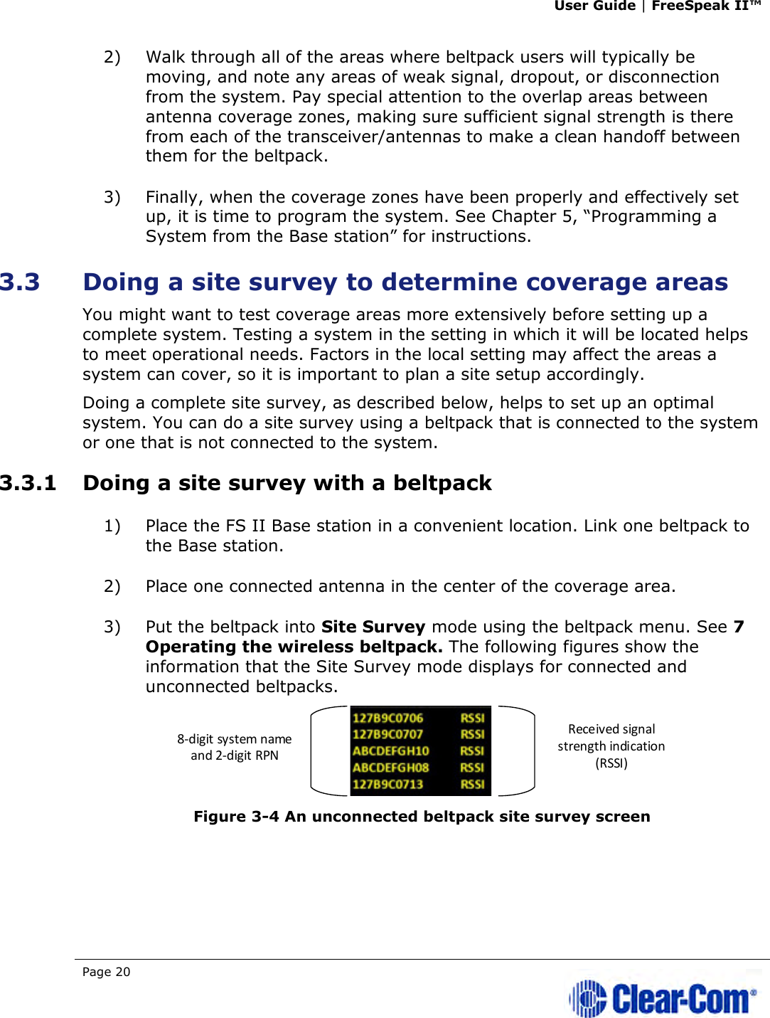 User Guide | FreeSpeak II™  Page 20   2) Walk through all of the areas where beltpack users will typically be moving, and note any areas of weak signal, dropout, or disconnection from the system. Pay special attention to the overlap areas between antenna coverage zones, making sure sufficient signal strength is there from each of the transceiver/antennas to make a clean handoff between them for the beltpack.  3) Finally, when the coverage zones have been properly and effectively set up, it is time to program the system. See Chapter 5, “Programming a System from the Base station” for instructions. 3.3 Doing a site survey to determine coverage areas  You might want to test coverage areas more extensively before setting up a complete system. Testing a system in the setting in which it will be located helps to meet operational needs. Factors in the local setting may affect the areas a system can cover, so it is important to plan a site setup accordingly. Doing a complete site survey, as described below, helps to set up an optimal system. You can do a site survey using a beltpack that is connected to the system or one that is not connected to the system. 3.3.1 Doing a site survey with a beltpack 1) Place the FS II Base station in a convenient location. Link one beltpack to the Base station.  2) Place one connected antenna in the center of the coverage area.  3) Put the beltpack into Site Survey mode using the beltpack menu. See 7 Operating the wireless beltpack. The following figures show the information that the Site Survey mode displays for connected and unconnected beltpacks.  Figure 3-4 An unconnected beltpack site survey screen  Received signal strength indication (RSSI)8-digit system name and 2-digit RPN