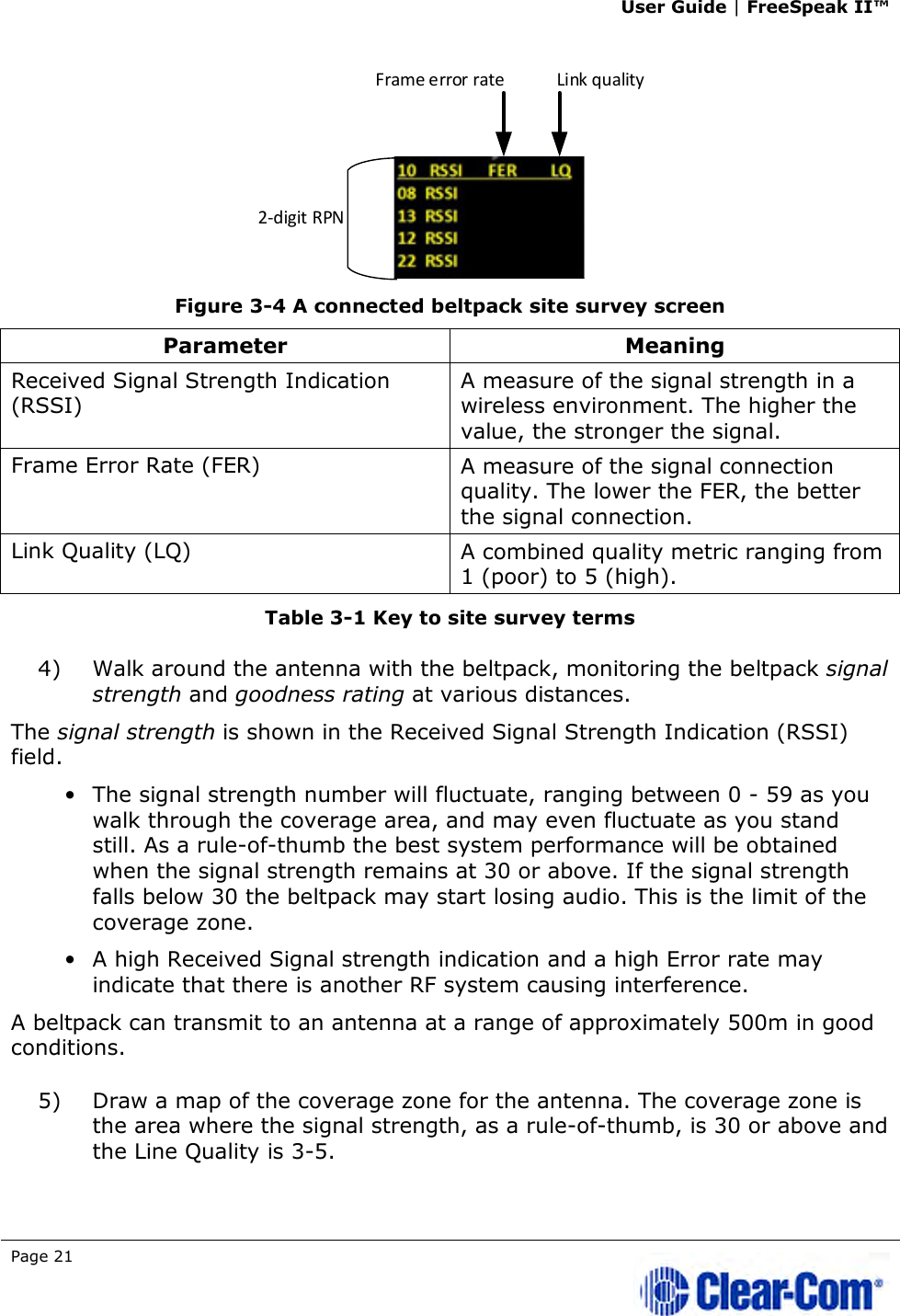 User Guide | FreeSpeak II™  Page 21    Figure 3-4 A connected beltpack site survey screen Parameter  Meaning Received Signal Strength Indication (RSSI) A measure of the signal strength in a wireless environment. The higher the value, the stronger the signal. Frame Error Rate (FER)  A measure of the signal connection quality. The lower the FER, the better the signal connection. Link Quality (LQ)  A combined quality metric ranging from 1 (poor) to 5 (high). Table 3-1 Key to site survey terms 4) Walk around the antenna with the beltpack, monitoring the beltpack signal strength and goodness rating at various distances.  The signal strength is shown in the Received Signal Strength Indication (RSSI) field.  • The signal strength number will fluctuate, ranging between 0 - 59 as you walk through the coverage area, and may even fluctuate as you stand still. As a rule-of-thumb the best system performance will be obtained when the signal strength remains at 30 or above. If the signal strength falls below 30 the beltpack may start losing audio. This is the limit of the coverage zone.  • A high Received Signal strength indication and a high Error rate may indicate that there is another RF system causing interference. A beltpack can transmit to an antenna at a range of approximately 500m in good conditions. 5) Draw a map of the coverage zone for the antenna. The coverage zone is the area where the signal strength, as a rule-of-thumb, is 30 or above and the Line Quality is 3-5.  2-digit RPNFrame error rate Link quality