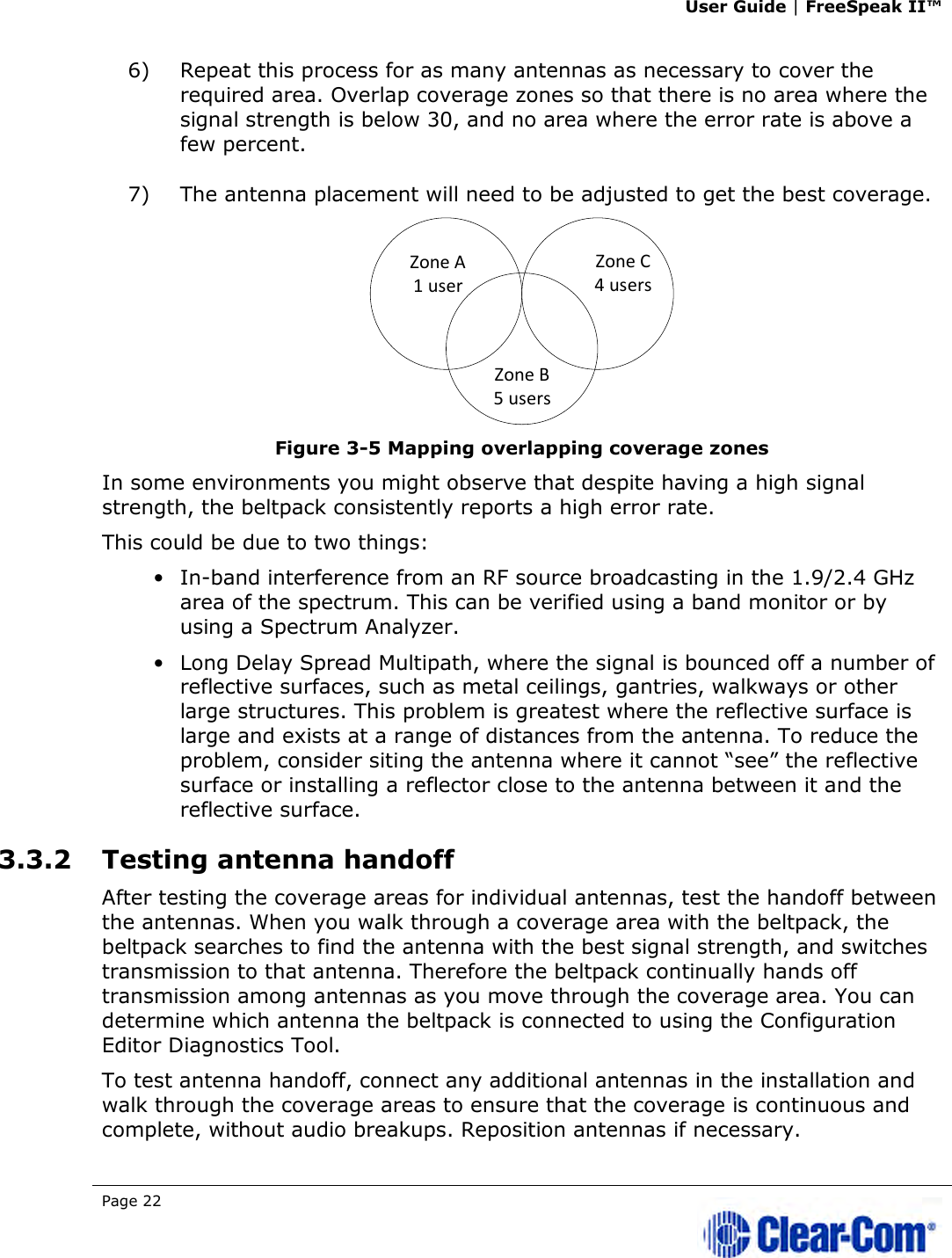 User Guide | FreeSpeak II™  Page 22   6) Repeat this process for as many antennas as necessary to cover the required area. Overlap coverage zones so that there is no area where the signal strength is below 30, and no area where the error rate is above a few percent.  7) The antenna placement will need to be adjusted to get the best coverage.  Figure 3-5 Mapping overlapping coverage zones In some environments you might observe that despite having a high signal strength, the beltpack consistently reports a high error rate. This could be due to two things: • In-band interference from an RF source broadcasting in the 1.9/2.4 GHz area of the spectrum. This can be verified using a band monitor or by using a Spectrum Analyzer. • Long Delay Spread Multipath, where the signal is bounced off a number of reflective surfaces, such as metal ceilings, gantries, walkways or other large structures. This problem is greatest where the reflective surface is large and exists at a range of distances from the antenna. To reduce the problem, consider siting the antenna where it cannot “see” the reflective surface or installing a reflector close to the antenna between it and the reflective surface. 3.3.2 Testing antenna handoff  After testing the coverage areas for individual antennas, test the handoff between the antennas. When you walk through a coverage area with the beltpack, the beltpack searches to find the antenna with the best signal strength, and switches transmission to that antenna. Therefore the beltpack continually hands off transmission among antennas as you move through the coverage area. You can determine which antenna the beltpack is connected to using the Configuration Editor Diagnostics Tool. To test antenna handoff, connect any additional antennas in the installation and walk through the coverage areas to ensure that the coverage is continuous and complete, without audio breakups. Reposition antennas if necessary.  Zone A1 userZone C4 usersZone B5 users