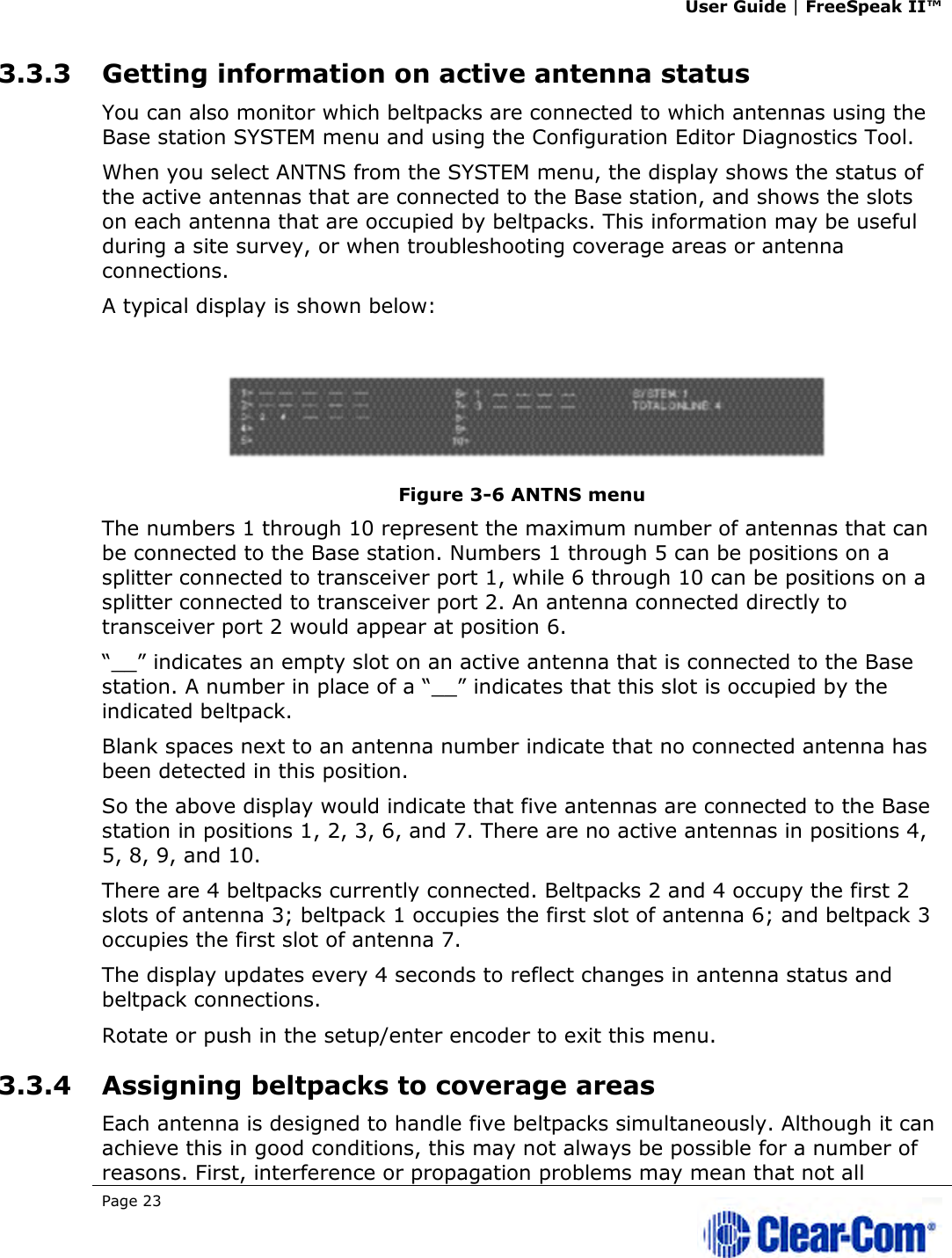 User Guide | FreeSpeak II™  Page 23   3.3.3 Getting information on active antenna status  You can also monitor which beltpacks are connected to which antennas using the Base station SYSTEM menu and using the Configuration Editor Diagnostics Tool. When you select ANTNS from the SYSTEM menu, the display shows the status of the active antennas that are connected to the Base station, and shows the slots on each antenna that are occupied by beltpacks. This information may be useful during a site survey, or when troubleshooting coverage areas or antenna connections.  A typical display is shown below:  Figure 3-6 ANTNS menu  The numbers 1 through 10 represent the maximum number of antennas that can be connected to the Base station. Numbers 1 through 5 can be positions on a splitter connected to transceiver port 1, while 6 through 10 can be positions on a splitter connected to transceiver port 2. An antenna connected directly to transceiver port 2 would appear at position 6.  “__” indicates an empty slot on an active antenna that is connected to the Base station. A number in place of a “__” indicates that this slot is occupied by the indicated beltpack.  Blank spaces next to an antenna number indicate that no connected antenna has been detected in this position.  So the above display would indicate that five antennas are connected to the Base station in positions 1, 2, 3, 6, and 7. There are no active antennas in positions 4, 5, 8, 9, and 10.  There are 4 beltpacks currently connected. Beltpacks 2 and 4 occupy the first 2 slots of antenna 3; beltpack 1 occupies the first slot of antenna 6; and beltpack 3 occupies the first slot of antenna 7.  The display updates every 4 seconds to reflect changes in antenna status and beltpack connections.  Rotate or push in the setup/enter encoder to exit this menu. 3.3.4 Assigning beltpacks to coverage areas Each antenna is designed to handle five beltpacks simultaneously. Although it can achieve this in good conditions, this may not always be possible for a number of reasons. First, interference or propagation problems may mean that not all 