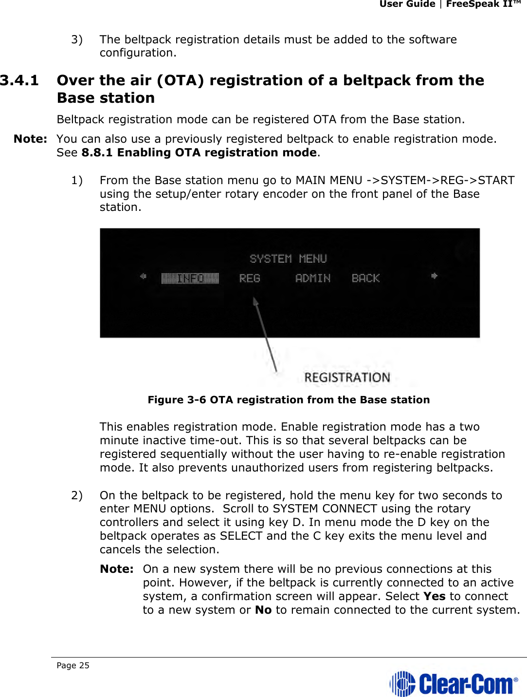 User Guide | FreeSpeak II™  Page 25   3) The beltpack registration details must be added to the software configuration.  3.4.1 Over the air (OTA) registration of a beltpack from the Base station Beltpack registration mode can be registered OTA from the Base station. Note: You can also use a previously registered beltpack to enable registration mode. See 8.8.1 Enabling OTA registration mode. 1) From the Base station menu go to MAIN MENU -&gt;SYSTEM-&gt;REG-&gt;START using the setup/enter rotary encoder on the front panel of the Base station.  Figure 3-6 OTA registration from the Base station This enables registration mode. Enable registration mode has a two minute inactive time-out. This is so that several beltpacks can be registered sequentially without the user having to re-enable registration mode. It also prevents unauthorized users from registering beltpacks. 2) On the beltpack to be registered, hold the menu key for two seconds to enter MENU options.  Scroll to SYSTEM CONNECT using the rotary controllers and select it using key D. In menu mode the D key on the beltpack operates as SELECT and the C key exits the menu level and cancels the selection.  Note: On a new system there will be no previous connections at this point. However, if the beltpack is currently connected to an active system, a confirmation screen will appear. Select Yes to connect to a new system or No to remain connected to the current system. 