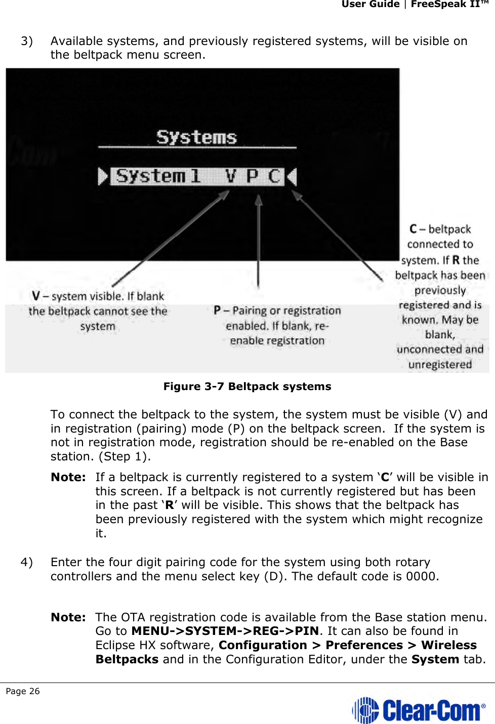 User Guide | FreeSpeak II™  Page 26   3) Available systems, and previously registered systems, will be visible on the beltpack menu screen.   Figure 3-7 Beltpack systems To connect the beltpack to the system, the system must be visible (V) and in registration (pairing) mode (P) on the beltpack screen.  If the system is not in registration mode, registration should be re-enabled on the Base station. (Step 1).  Note: If a beltpack is currently registered to a system ‘C’ will be visible in this screen. If a beltpack is not currently registered but has been in the past ‘R’ will be visible. This shows that the beltpack has been previously registered with the system which might recognize it.  4) Enter the four digit pairing code for the system using both rotary controllers and the menu select key (D). The default code is 0000.   Note: The OTA registration code is available from the Base station menu. Go to MENU-&gt;SYSTEM-&gt;REG-&gt;PIN. It can also be found in Eclipse HX software, Configuration &gt; Preferences &gt; Wireless Beltpacks and in the Configuration Editor, under the System tab. 