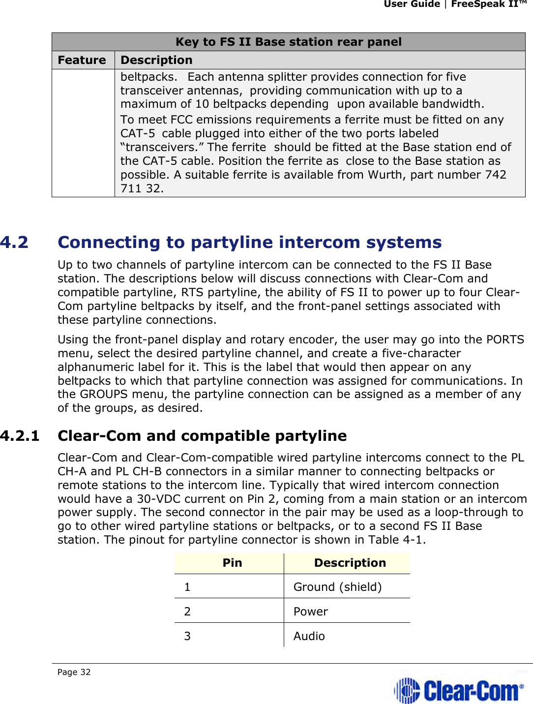 User Guide | FreeSpeak II™  Page 32   Key to FS II Base station rear panel Feature  Description beltpacks. Each antenna splitter provides connection for five transceiver antennas, providing communication with up to a maximum of 10 beltpacks depending upon available bandwidth. To meet FCC emissions requirements a ferrite must be fitted on any CAT-5 cable plugged into either of the two ports labeled “transceivers.” The ferrite should be fitted at the Base station end of the CAT-5 cable. Position the ferrite as  close to the Base station as possible. A suitable ferrite is available from Wurth, part number 742 711 32.  4.2 Connecting to partyline intercom systems Up to two channels of partyline intercom can be connected to the FS II Base station. The descriptions below will discuss connections with Clear-Com and compatible partyline, RTS partyline, the ability of FS II to power up to four Clear-Com partyline beltpacks by itself, and the front-panel settings associated with these partyline connections. Using the front-panel display and rotary encoder, the user may go into the PORTS menu, select the desired partyline channel, and create a five-character alphanumeric label for it. This is the label that would then appear on any beltpacks to which that partyline connection was assigned for communications. In the GROUPS menu, the partyline connection can be assigned as a member of any of the groups, as desired. 4.2.1 Clear-Com and compatible partyline Clear-Com and Clear-Com-compatible wired partyline intercoms connect to the PL CH-A and PL CH-B connectors in a similar manner to connecting beltpacks or remote stations to the intercom line. Typically that wired intercom connection would have a 30-VDC current on Pin 2, coming from a main station or an intercom power supply. The second connector in the pair may be used as a loop-through to go to other wired partyline stations or beltpacks, or to a second FS II Base station. The pinout for partyline connector is shown in Table 4-1. Pin  Description 1  Ground (shield) 2  Power 3  Audio 