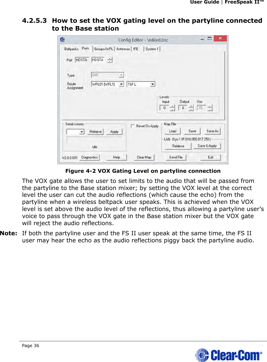 User Guide | FreeSpeak II™  Page 36   4.2.5.3 How to set the VOX gating level on the partyline connected to the Base station  Figure 4-2 VOX Gating Level on partyline connection The VOX gate allows the user to set limits to the audio that will be passed from the partyline to the Base station mixer; by setting the VOX level at the correct level the user can cut the audio reflections (which cause the echo) from the partyline when a wireless beltpack user speaks. This is achieved when the VOX level is set above the audio level of the reflections, thus allowing a partyline user’s voice to pass through the VOX gate in the Base station mixer but the VOX gate will reject the audio reflections. Note: If both the partyline user and the FS II user speak at the same time, the FS II user may hear the echo as the audio reflections piggy back the partyline audio.  