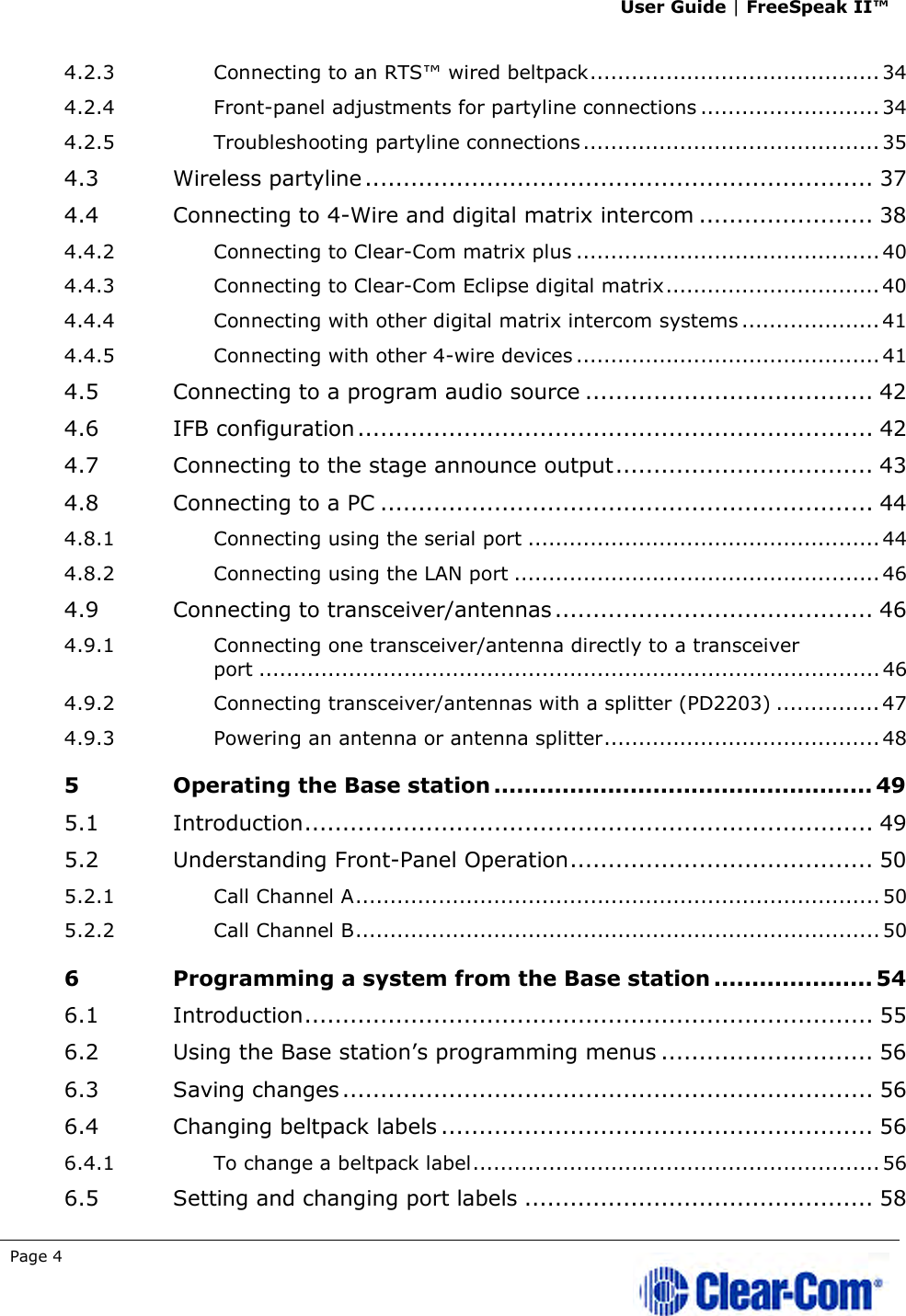 User Guide | FreeSpeak II™  Page 4   4.2.3 Connecting to an RTS™ wired beltpack .......................................... 34 4.2.4 Front-panel adjustments for partyline connections .......................... 34 4.2.5 Troubleshooting partyline connections ........................................... 35 4.3 Wireless partyline ................................................................... 37 4.4 Connecting to 4-Wire and digital matrix intercom ....................... 38 4.4.2 Connecting to Clear-Com matrix plus ............................................ 40 4.4.3 Connecting to Clear-Com Eclipse digital matrix ............................... 40 4.4.4 Connecting with other digital matrix intercom systems .................... 41 4.4.5 Connecting with other 4-wire devices ............................................ 41 4.5 Connecting to a program audio source ...................................... 42 4.6 IFB configuration .................................................................... 42 4.7 Connecting to the stage announce output .................................. 43 4.8 Connecting to a PC ................................................................. 44 4.8.1 Connecting using the serial port ................................................... 44 4.8.2 Connecting using the LAN port ..................................................... 46 4.9 Connecting to transceiver/antennas .......................................... 46 4.9.1 Connecting one transceiver/antenna directly to a transceiver port .......................................................................................... 46 4.9.2 Connecting transceiver/antennas with a splitter (PD2203) ............... 47 4.9.3 Powering an antenna or antenna splitter ........................................ 48 5 Operating the Base station .................................................. 49 5.1 Introduction ........................................................................... 49 5.2 Understanding Front-Panel Operation ........................................ 50 5.2.1 Call Channel A ............................................................................ 50 5.2.2 Call Channel B ............................................................................ 50 6 Programming a system from the Base station ..................... 54 6.1 Introduction ........................................................................... 55 6.2 Using the Base station’s programming menus ............................ 56 6.3 Saving changes ...................................................................... 56 6.4 Changing beltpack labels ......................................................... 56 6.4.1 To change a beltpack label ........................................................... 56 6.5 Setting and changing port labels .............................................. 58 