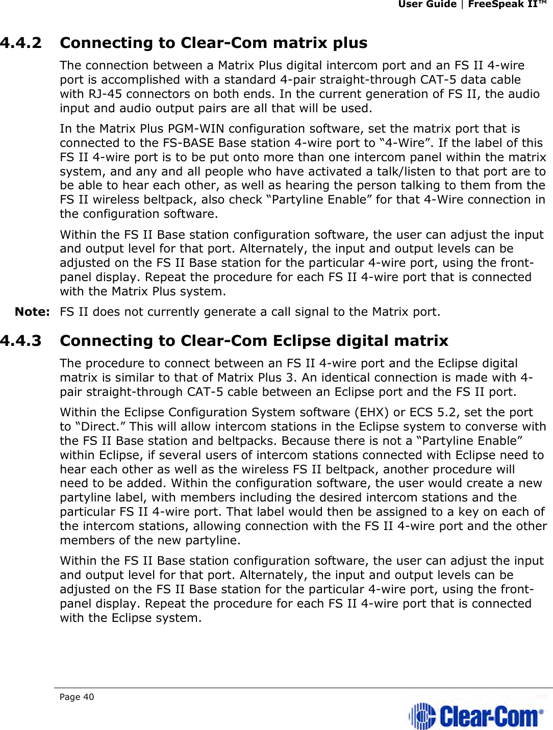 User Guide | FreeSpeak II™  Page 40   4.4.2 Connecting to Clear-Com matrix plus The connection between a Matrix Plus digital intercom port and an FS II 4-wire port is accomplished with a standard 4-pair straight-through CAT-5 data cable with RJ-45 connectors on both ends. In the current generation of FS II, the audio input and audio output pairs are all that will be used.  In the Matrix Plus PGM-WIN configuration software, set the matrix port that is connected to the FS-BASE Base station 4-wire port to “4-Wire”. If the label of this FS II 4-wire port is to be put onto more than one intercom panel within the matrix system, and any and all people who have activated a talk/listen to that port are to be able to hear each other, as well as hearing the person talking to them from the FS II wireless beltpack, also check “Partyline Enable” for that 4-Wire connection in the configuration software. Within the FS II Base station configuration software, the user can adjust the input and output level for that port. Alternately, the input and output levels can be adjusted on the FS II Base station for the particular 4-wire port, using the front-panel display. Repeat the procedure for each FS II 4-wire port that is connected with the Matrix Plus system. Note: FS II does not currently generate a call signal to the Matrix port.  4.4.3 Connecting to Clear-Com Eclipse digital matrix The procedure to connect between an FS II 4-wire port and the Eclipse digital matrix is similar to that of Matrix Plus 3. An identical connection is made with 4-pair straight-through CAT-5 cable between an Eclipse port and the FS II port. Within the Eclipse Configuration System software (EHX) or ECS 5.2, set the port to “Direct.” This will allow intercom stations in the Eclipse system to converse with the FS II Base station and beltpacks. Because there is not a “Partyline Enable” within Eclipse, if several users of intercom stations connected with Eclipse need to hear each other as well as the wireless FS II beltpack, another procedure will need to be added. Within the configuration software, the user would create a new partyline label, with members including the desired intercom stations and the particular FS II 4-wire port. That label would then be assigned to a key on each of the intercom stations, allowing connection with the FS II 4-wire port and the other members of the new partyline. Within the FS II Base station configuration software, the user can adjust the input and output level for that port. Alternately, the input and output levels can be adjusted on the FS II Base station for the particular 4-wire port, using the front-panel display. Repeat the procedure for each FS II 4-wire port that is connected with the Eclipse system. 