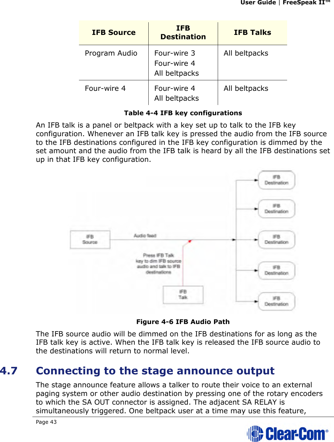 User Guide | FreeSpeak II™  Page 43   IFB Source  IFB Destination  IFB Talks Program Audio  Four-wire 3 Four-wire 4 All beltpacks All beltpacks Four-wire 4  Four-wire 4 All beltpacks All beltpacks Table 4-4 IFB key configurations An IFB talk is a panel or beltpack with a key set up to talk to the IFB key configuration. Whenever an IFB talk key is pressed the audio from the IFB source to the IFB destinations configured in the IFB key configuration is dimmed by the set amount and the audio from the IFB talk is heard by all the IFB destinations set up in that IFB key configuration.  Figure 4-6 IFB Audio Path The IFB source audio will be dimmed on the IFB destinations for as long as the IFB talk key is active. When the IFB talk key is released the IFB source audio to the destinations will return to normal level. 4.7 Connecting to the stage announce output The stage announce feature allows a talker to route their voice to an external paging system or other audio destination by pressing one of the rotary encoders to which the SA OUT connector is assigned. The adjacent SA RELAY is simultaneously triggered. One beltpack user at a time may use this feature, 