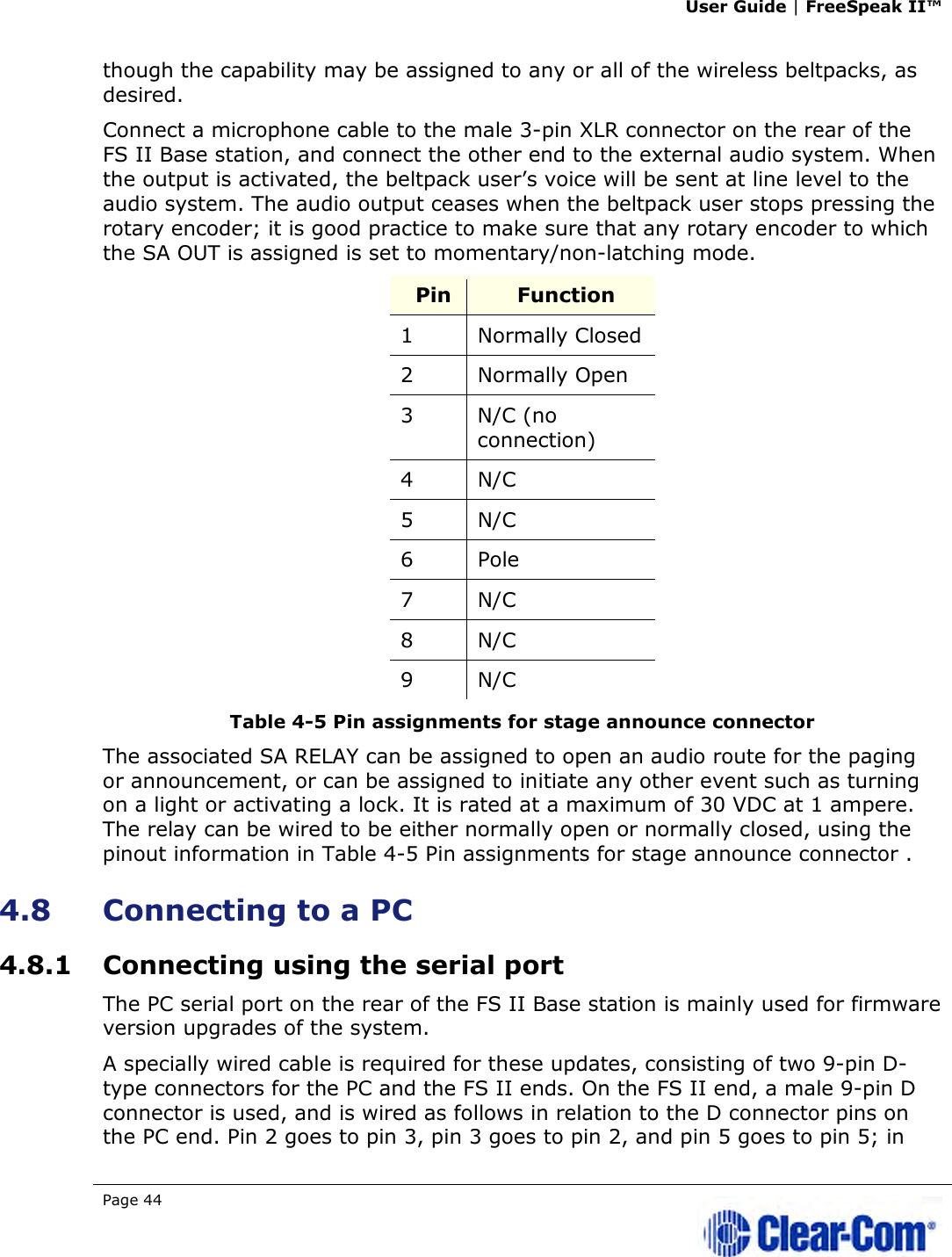 User Guide | FreeSpeak II™  Page 44   though the capability may be assigned to any or all of the wireless beltpacks, as desired. Connect a microphone cable to the male 3-pin XLR connector on the rear of the FS II Base station, and connect the other end to the external audio system. When the output is activated, the beltpack user’s voice will be sent at line level to the audio system. The audio output ceases when the beltpack user stops pressing the rotary encoder; it is good practice to make sure that any rotary encoder to which the SA OUT is assigned is set to momentary/non-latching mode. Pin  Function 1  Normally Closed 2  Normally Open 3  N/C (no connection) 4  N/C 5  N/C  6  Pole 7  N/C 8  N/C 9  N/C Table 4-5 Pin assignments for stage announce connector  The associated SA RELAY can be assigned to open an audio route for the paging or announcement, or can be assigned to initiate any other event such as turning on a light or activating a lock. It is rated at a maximum of 30 VDC at 1 ampere. The relay can be wired to be either normally open or normally closed, using the pinout information in Table 4-5 Pin assignments for stage announce connector . 4.8 Connecting to a PC  4.8.1 Connecting using the serial port The PC serial port on the rear of the FS II Base station is mainly used for firmware version upgrades of the system.  A specially wired cable is required for these updates, consisting of two 9-pin D-type connectors for the PC and the FS II ends. On the FS II end, a male 9-pin D connector is used, and is wired as follows in relation to the D connector pins on the PC end. Pin 2 goes to pin 3, pin 3 goes to pin 2, and pin 5 goes to pin 5; in 
