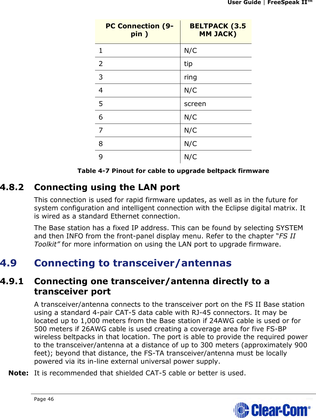 User Guide | FreeSpeak II™  Page 46   PC Connection (9-pin )  BELTPACK (3.5 MM JACK) 1  N/C 2  tip 3  ring 4  N/C 5  screen 6  N/C 7  N/C 8  N/C 9  N/C Table 4-7 Pinout for cable to upgrade beltpack firmware 4.8.2 Connecting using the LAN port This connection is used for rapid firmware updates, as well as in the future for system configuration and intelligent connection with the Eclipse digital matrix. It is wired as a standard Ethernet connection.  The Base station has a fixed IP address. This can be found by selecting SYSTEM and then INFO from the front-panel display menu. Refer to the chapter “FS II Toolkit” for more information on using the LAN port to upgrade firmware.  4.9 Connecting to transceiver/antennas 4.9.1 Connecting one transceiver/antenna directly to a transceiver port A transceiver/antenna connects to the transceiver port on the FS II Base station using a standard 4-pair CAT-5 data cable with RJ-45 connectors. It may be located up to 1,000 meters from the Base station if 24AWG cable is used or for 500 meters if 26AWG cable is used creating a coverage area for five FS-BP wireless beltpacks in that location. The port is able to provide the required power to the transceiver/antenna at a distance of up to 300 meters (approximately 900 feet); beyond that distance, the FS-TA transceiver/antenna must be locally powered via its in-line external universal power supply. Note: It is recommended that shielded CAT-5 cable or better is used. 