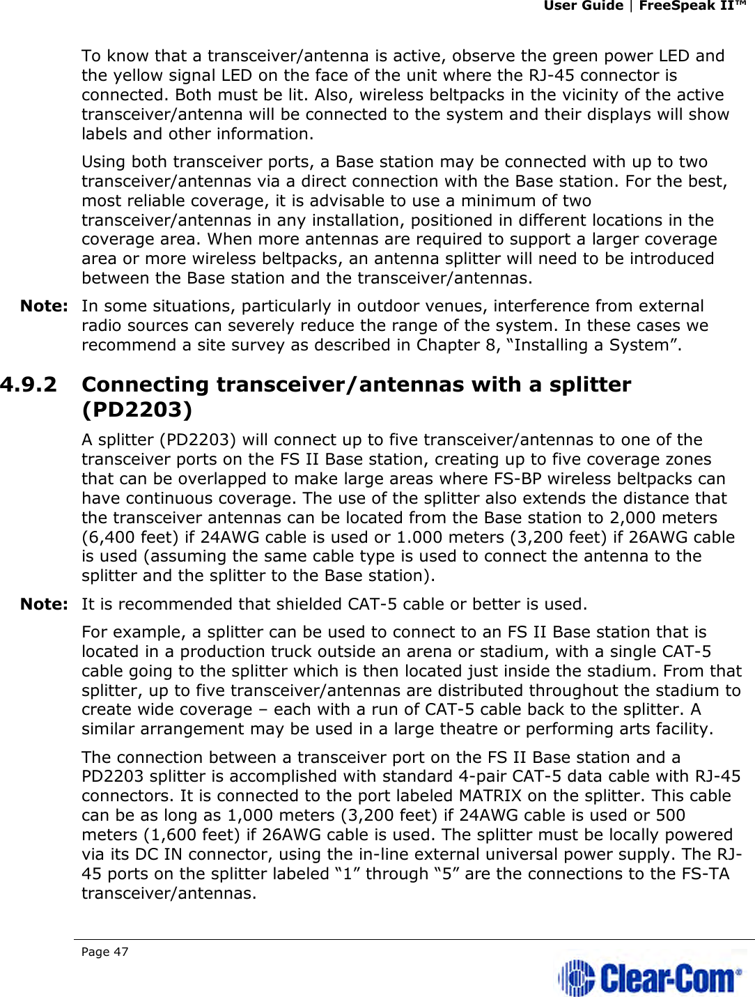 User Guide | FreeSpeak II™  Page 47   To know that a transceiver/antenna is active, observe the green power LED and the yellow signal LED on the face of the unit where the RJ-45 connector is connected. Both must be lit. Also, wireless beltpacks in the vicinity of the active transceiver/antenna will be connected to the system and their displays will show labels and other information.  Using both transceiver ports, a Base station may be connected with up to two transceiver/antennas via a direct connection with the Base station. For the best, most reliable coverage, it is advisable to use a minimum of two transceiver/antennas in any installation, positioned in different locations in the coverage area. When more antennas are required to support a larger coverage area or more wireless beltpacks, an antenna splitter will need to be introduced between the Base station and the transceiver/antennas. Note: In some situations, particularly in outdoor venues, interference from external radio sources can severely reduce the range of the system. In these cases we recommend a site survey as described in Chapter 8, “Installing a System”.  4.9.2 Connecting transceiver/antennas with a splitter (PD2203) A splitter (PD2203) will connect up to five transceiver/antennas to one of the transceiver ports on the FS II Base station, creating up to five coverage zones that can be overlapped to make large areas where FS-BP wireless beltpacks can have continuous coverage. The use of the splitter also extends the distance that the transceiver antennas can be located from the Base station to 2,000 meters (6,400 feet) if 24AWG cable is used or 1.000 meters (3,200 feet) if 26AWG cable is used (assuming the same cable type is used to connect the antenna to the splitter and the splitter to the Base station). Note: It is recommended that shielded CAT-5 cable or better is used. For example, a splitter can be used to connect to an FS II Base station that is located in a production truck outside an arena or stadium, with a single CAT-5 cable going to the splitter which is then located just inside the stadium. From that splitter, up to five transceiver/antennas are distributed throughout the stadium to create wide coverage – each with a run of CAT-5 cable back to the splitter. A similar arrangement may be used in a large theatre or performing arts facility. The connection between a transceiver port on the FS II Base station and a PD2203 splitter is accomplished with standard 4-pair CAT-5 data cable with RJ-45 connectors. It is connected to the port labeled MATRIX on the splitter. This cable can be as long as 1,000 meters (3,200 feet) if 24AWG cable is used or 500 meters (1,600 feet) if 26AWG cable is used. The splitter must be locally powered via its DC IN connector, using the in-line external universal power supply. The RJ-45 ports on the splitter labeled “1” through “5” are the connections to the FS-TA transceiver/antennas.  
