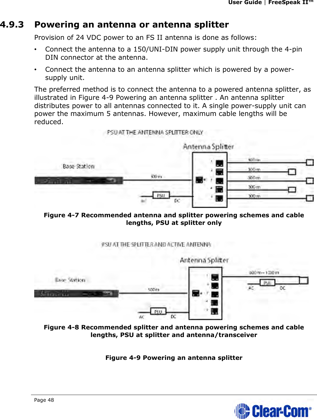 User Guide | FreeSpeak II™  Page 48   4.9.3 Powering an antenna or antenna splitter Provision of 24 VDC power to an FS II antenna is done as follows:  •   Connect the antenna to a 150/UNI-DIN power supply unit through the 4-pin DIN connector at the antenna.  •   Connect the antenna to an antenna splitter which is powered by a power-supply unit.  The preferred method is to connect the antenna to a powered antenna splitter, as illustrated in Figure 4-9 Powering an antenna splitter . An antenna splitter distributes power to all antennas connected to it. A single power-supply unit can power the maximum 5 antennas. However, maximum cable lengths will be reduced.  Figure 4-7 Recommended antenna and splitter powering schemes and cable lengths, PSU at splitter only    Figure 4-8 Recommended splitter and antenna powering schemes and cable lengths, PSU at splitter and antenna/transceiver  Figure 4-9 Powering an antenna splitter  