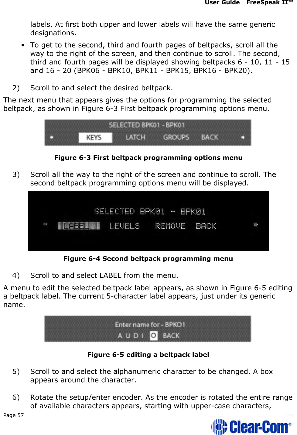 User Guide | FreeSpeak II™  Page 57   labels. At first both upper and lower labels will have the same generic designations. • To get to the second, third and fourth pages of beltpacks, scroll all the way to the right of the screen, and then continue to scroll. The second, third and fourth pages will be displayed showing beltpacks 6 - 10, 11 - 15 and 16 - 20 (BPK06 - BPK10, BPK11 - BPK15, BPK16 - BPK20). 2) Scroll to and select the desired beltpack.  The next menu that appears gives the options for programming the selected beltpack, as shown in Figure 6-3 First beltpack programming options menu.  Figure 6-3 First beltpack programming options menu 3) Scroll all the way to the right of the screen and continue to scroll. The second beltpack programming options menu will be displayed.  Figure 6-4 Second beltpack programming menu 4) Scroll to and select LABEL from the menu.  A menu to edit the selected beltpack label appears, as shown in Figure 6-5 editing a beltpack label. The current 5-character label appears, just under its generic name.  Figure 6-5 editing a beltpack label 5) Scroll to and select the alphanumeric character to be changed. A box appears around the character. 6) Rotate the setup/enter encoder. As the encoder is rotated the entire range of available characters appears, starting with upper-case characters, 