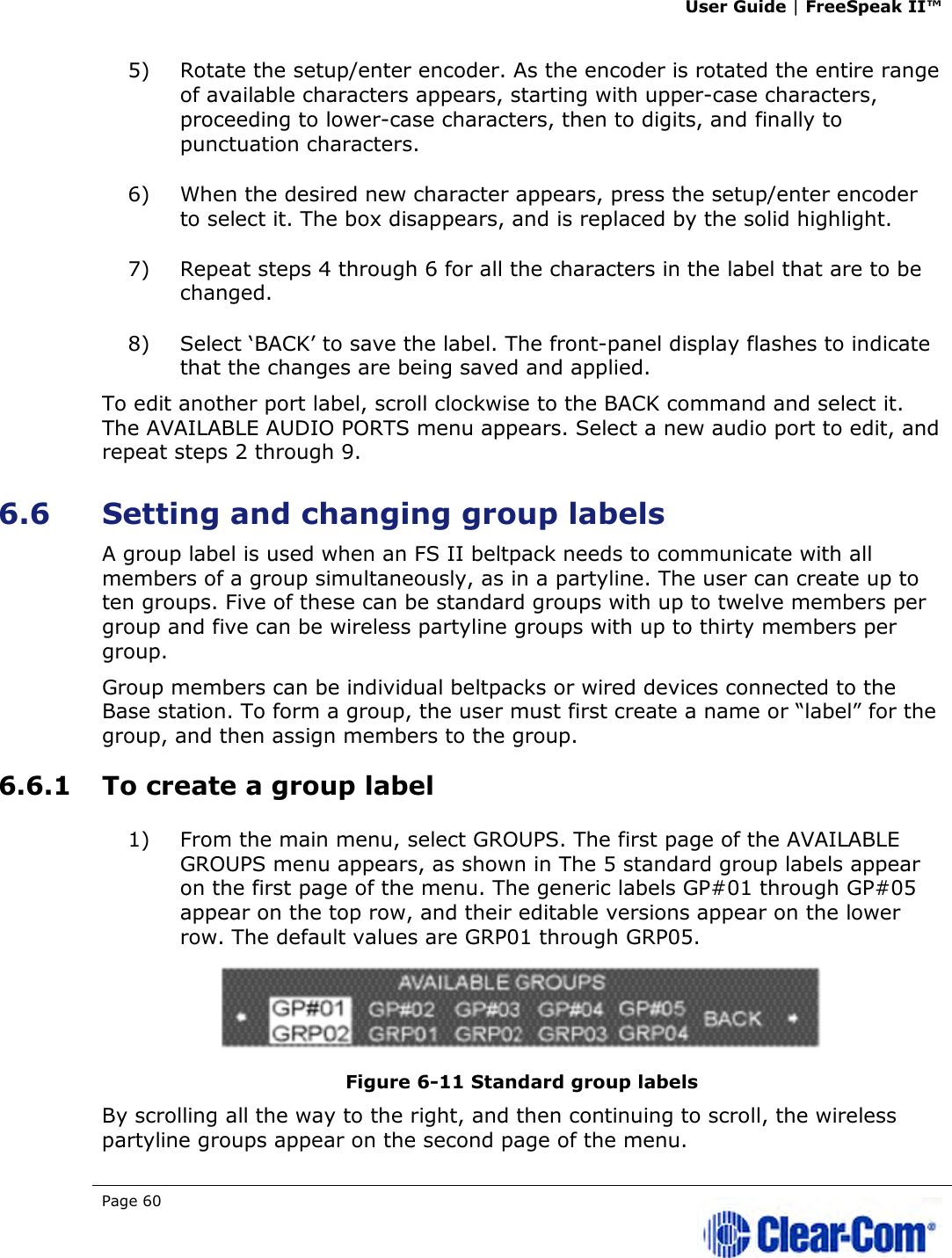 User Guide | FreeSpeak II™  Page 60   5) Rotate the setup/enter encoder. As the encoder is rotated the entire range of available characters appears, starting with upper-case characters, proceeding to lower-case characters, then to digits, and finally to punctuation characters.  6) When the desired new character appears, press the setup/enter encoder to select it. The box disappears, and is replaced by the solid highlight. 7) Repeat steps 4 through 6 for all the characters in the label that are to be changed.  8) Select ‘BACK’ to save the label. The front-panel display flashes to indicate that the changes are being saved and applied.  To edit another port label, scroll clockwise to the BACK command and select it. The AVAILABLE AUDIO PORTS menu appears. Select a new audio port to edit, and repeat steps 2 through 9. 6.6 Setting and changing group labels A group label is used when an FS II beltpack needs to communicate with all members of a group simultaneously, as in a partyline. The user can create up to ten groups. Five of these can be standard groups with up to twelve members per group and five can be wireless partyline groups with up to thirty members per group.  Group members can be individual beltpacks or wired devices connected to the Base station. To form a group, the user must first create a name or “label” for the group, and then assign members to the group.  6.6.1 To create a group label 1) From the main menu, select GROUPS. The first page of the AVAILABLE GROUPS menu appears, as shown in The 5 standard group labels appear on the first page of the menu. The generic labels GP#01 through GP#05 appear on the top row, and their editable versions appear on the lower row. The default values are GRP01 through GRP05.  Figure 6-11 Standard group labels By scrolling all the way to the right, and then continuing to scroll, the wireless partyline groups appear on the second page of the menu. 