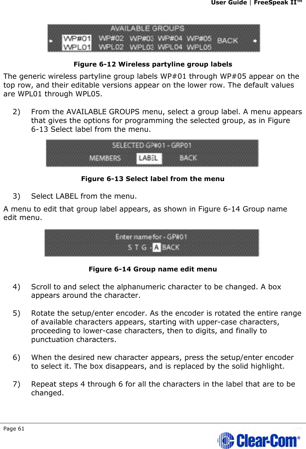 User Guide | FreeSpeak II™  Page 61      Figure 6-12 Wireless partyline group labels The generic wireless partyline group labels WP#01 through WP#05 appear on the top row, and their editable versions appear on the lower row. The default values are WPL01 through WPL05. 2) From the AVAILABLE GROUPS menu, select a group label. A menu appears that gives the options for programming the selected group, as in Figure 6-13 Select label from the menu.  Figure 6-13 Select label from the menu 3) Select LABEL from the menu.  A menu to edit that group label appears, as shown in Figure 6-14 Group name edit menu.  Figure 6-14 Group name edit menu 4) Scroll to and select the alphanumeric character to be changed. A box appears around the character. 5) Rotate the setup/enter encoder. As the encoder is rotated the entire range of available characters appears, starting with upper-case characters, proceeding to lower-case characters, then to digits, and finally to punctuation characters.  6) When the desired new character appears, press the setup/enter encoder to select it. The box disappears, and is replaced by the solid highlight. 7) Repeat steps 4 through 6 for all the characters in the label that are to be changed.  