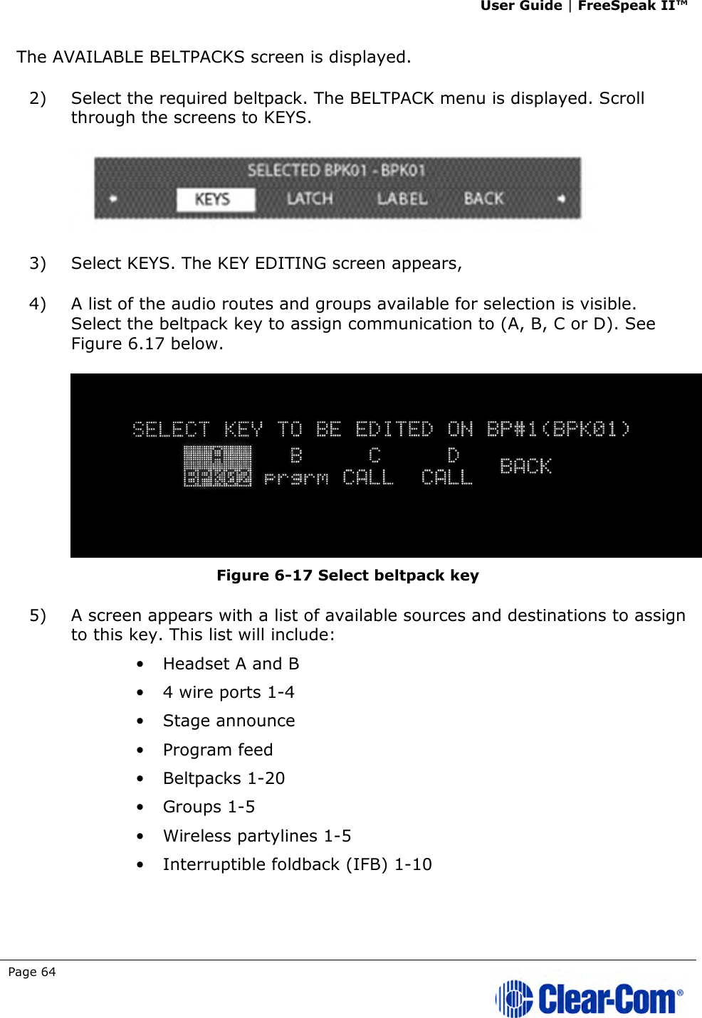User Guide | FreeSpeak II™  Page 64   The AVAILABLE BELTPACKS screen is displayed. 2) Select the required beltpack. The BELTPACK menu is displayed. Scroll through the screens to KEYS.   3) Select KEYS. The KEY EDITING screen appears,  4) A list of the audio routes and groups available for selection is visible. Select the beltpack key to assign communication to (A, B, C or D). See Figure 6.17 below.  Figure 6-17 Select beltpack key 5) A screen appears with a list of available sources and destinations to assign to this key. This list will include: • Headset A and B • 4 wire ports 1-4 • Stage announce • Program feed • Beltpacks 1-20 • Groups 1-5 • Wireless partylines 1-5 • Interruptible foldback (IFB) 1-10 