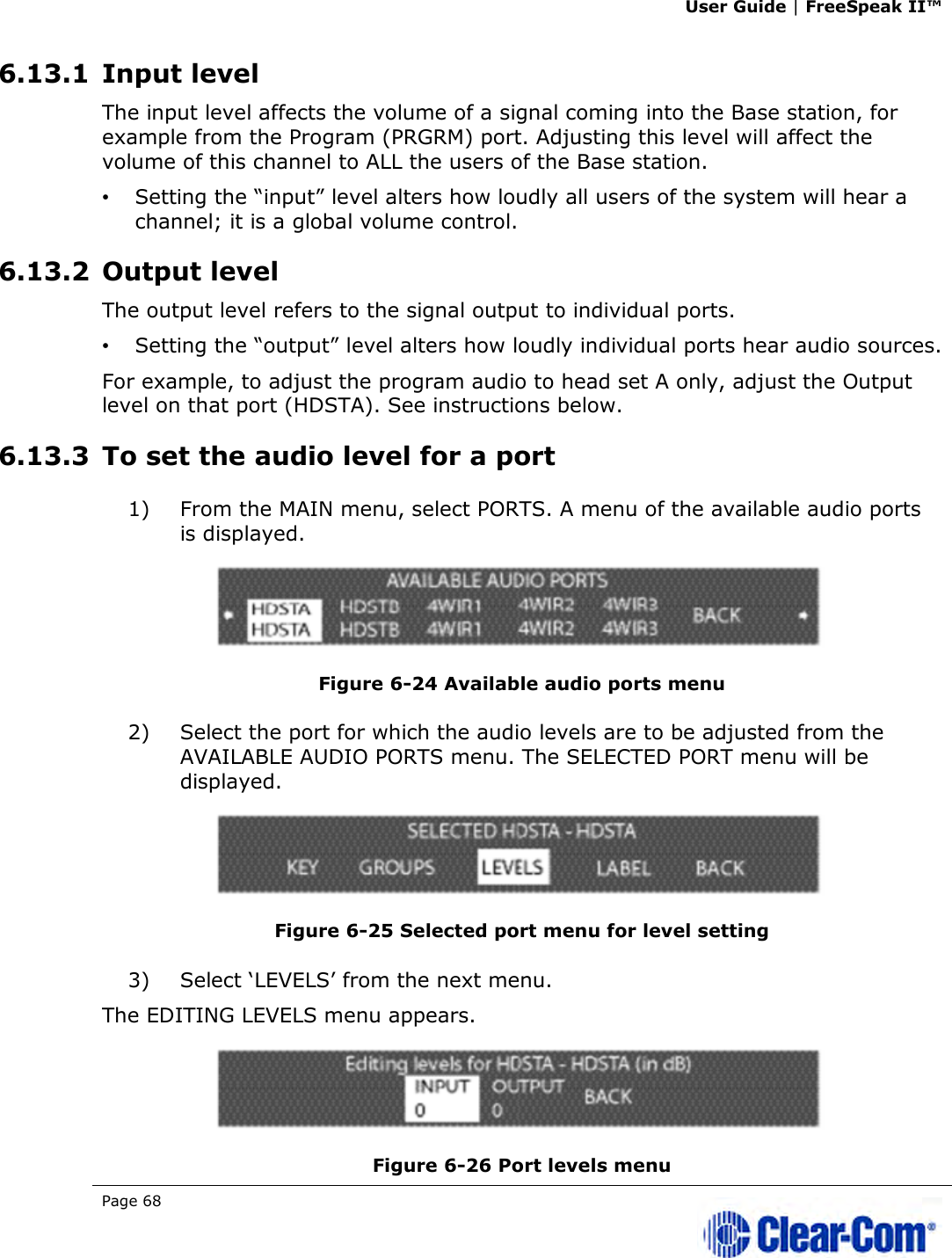 User Guide | FreeSpeak II™  Page 68   6.13.1 Input level The input level affects the volume of a signal coming into the Base station, for example from the Program (PRGRM) port. Adjusting this level will affect the volume of this channel to ALL the users of the Base station.  •   Setting the “input” level alters how loudly all users of the system will hear a channel; it is a global volume control. 6.13.2 Output level The output level refers to the signal output to individual ports.   •   Setting the “output” level alters how loudly individual ports hear audio sources. For example, to adjust the program audio to head set A only, adjust the Output level on that port (HDSTA). See instructions below.  6.13.3 To set the audio level for a port 1) From the MAIN menu, select PORTS. A menu of the available audio ports is displayed.  Figure 6-24 Available audio ports menu 2) Select the port for which the audio levels are to be adjusted from the AVAILABLE AUDIO PORTS menu. The SELECTED PORT menu will be displayed.  Figure 6-25 Selected port menu for level setting 3) Select ‘LEVELS’ from the next menu. The EDITING LEVELS menu appears.   Figure 6-26 Port levels menu 
