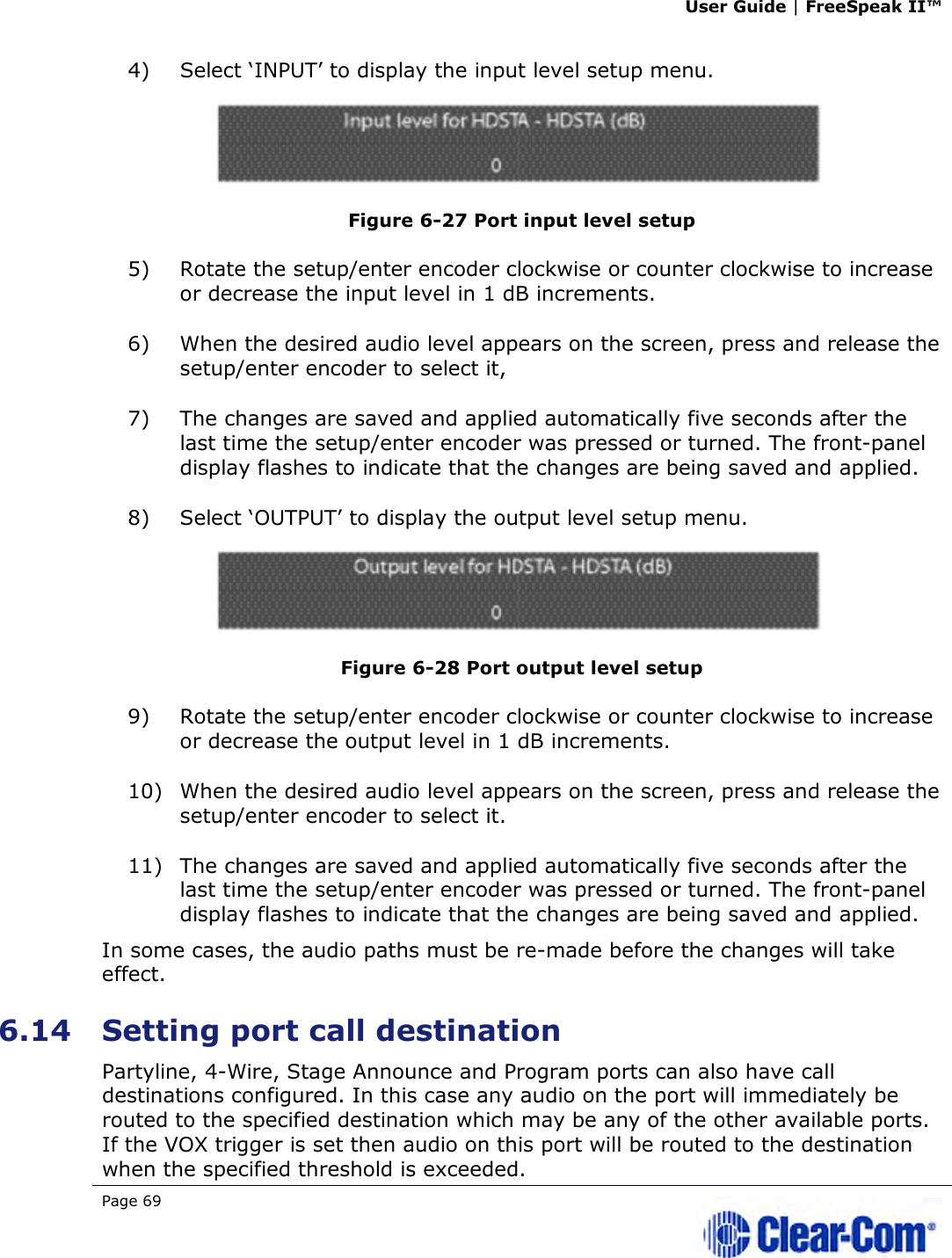 User Guide | FreeSpeak II™  Page 69   4) Select ‘INPUT’ to display the input level setup menu.   Figure 6-27 Port input level setup 5) Rotate the setup/enter encoder clockwise or counter clockwise to increase or decrease the input level in 1 dB increments.  6) When the desired audio level appears on the screen, press and release the setup/enter encoder to select it,  7) The changes are saved and applied automatically five seconds after the last time the setup/enter encoder was pressed or turned. The front-panel display flashes to indicate that the changes are being saved and applied.  8) Select ‘OUTPUT’ to display the output level setup menu.   Figure 6-28 Port output level setup 9) Rotate the setup/enter encoder clockwise or counter clockwise to increase or decrease the output level in 1 dB increments.  10) When the desired audio level appears on the screen, press and release the setup/enter encoder to select it. 11) The changes are saved and applied automatically five seconds after the last time the setup/enter encoder was pressed or turned. The front-panel display flashes to indicate that the changes are being saved and applied.  In some cases, the audio paths must be re-made before the changes will take effect.  6.14 Setting port call destination Partyline, 4-Wire, Stage Announce and Program ports can also have call destinations configured. In this case any audio on the port will immediately be routed to the specified destination which may be any of the other available ports. If the VOX trigger is set then audio on this port will be routed to the destination when the specified threshold is exceeded. 