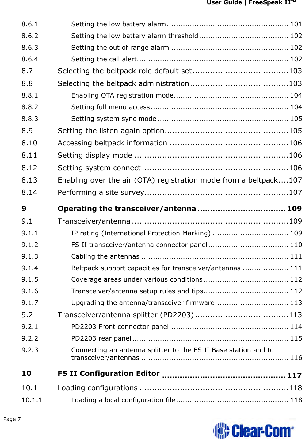 User Guide | FreeSpeak II™  Page 7   8.6.1 Setting the low battery alarm ..................................................... 101 8.6.2 Setting the low battery alarm threshold ....................................... 102 8.6.3 Setting the out of range alarm ................................................... 102 8.6.4 Setting the call alert .................................................................. 102 8.7 Selecting the beltpack role default set ...................................... 103 8.8 Selecting the beltpack administration ....................................... 103 8.8.1 Enabling OTA registration mode.................................................. 104 8.8.2 Setting full menu access ............................................................ 104 8.8.3 Setting system sync mode ......................................................... 105 8.9 Setting the listen again option ................................................. 105 8.10 Accessing beltpack information ............................................... 106 8.11 Setting display mode ............................................................. 106 8.12 Setting system connect .......................................................... 106 8.13 Enabling over the air (OTA) registration mode from a beltpack .... 107 8.14 Performing a site survey ......................................................... 107 9 Operating the transceiver/antenna ................................... 109 9.1 Transceiver/antenna .............................................................. 109 9.1.1 IP rating (International Protection Marking) ................................. 109 9.1.2 FS II transceiver/antenna connector panel ................................... 110 9.1.3 Cabling the antennas ................................................................ 111 9.1.4 Beltpack support capacities for transceiver/antennas .................... 111 9.1.5 Coverage areas under various conditions ..................................... 112 9.1.6 Transceiver/antenna setup rules and tips ..................................... 112 9.1.7 Upgrading the antenna/transceiver firmware ................................ 113 9.2 Transceiver/antenna splitter (PD2203) ..................................... 113 9.2.1 PD2203 Front connector panel .................................................... 114 9.2.2 PD2203 rear panel .................................................................... 115 9.2.3 Connecting an antenna splitter to the FS II Base station and to transceiver/antennas ................................................................ 116 10 FS II Configuration Editor ................................................. 117 10.1 Loading configurations ........................................................... 118 10.1.1 Loading a local configuration file ................................................. 118 