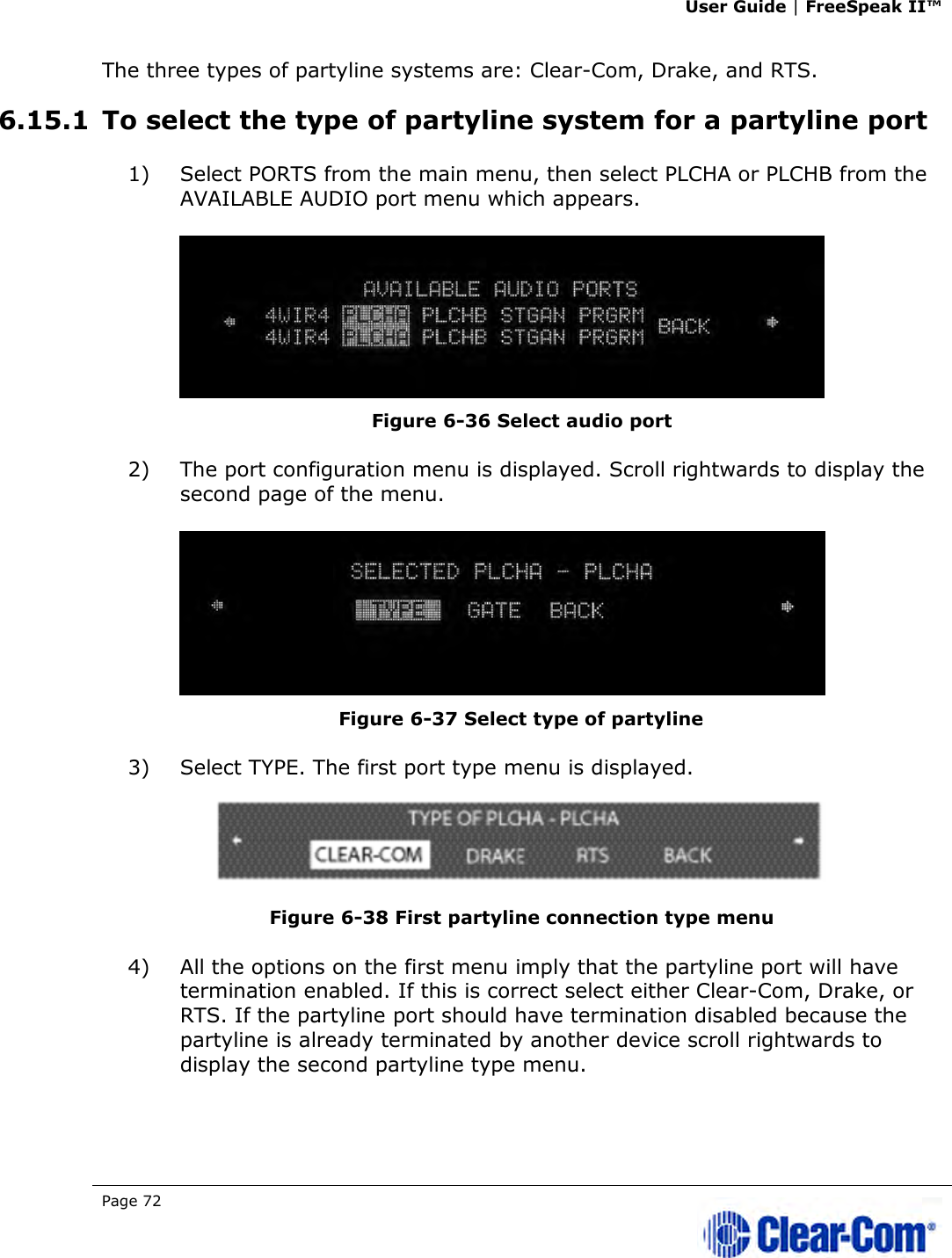 User Guide | FreeSpeak II™  Page 72   The three types of partyline systems are: Clear-Com, Drake, and RTS.  6.15.1 To select the type of partyline system for a partyline port 1) Select PORTS from the main menu, then select PLCHA or PLCHB from the AVAILABLE AUDIO port menu which appears.  Figure 6-36 Select audio port 2) The port configuration menu is displayed. Scroll rightwards to display the second page of the menu.  Figure 6-37 Select type of partyline  3) Select TYPE. The first port type menu is displayed.  Figure 6-38 First partyline connection type menu 4) All the options on the first menu imply that the partyline port will have termination enabled. If this is correct select either Clear-Com, Drake, or RTS. If the partyline port should have termination disabled because the partyline is already terminated by another device scroll rightwards to display the second partyline type menu. 